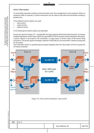 3.8.3.2 Flow control

                                                                                                To avoid buffer saturation probems at the termination end, flow management is very important. When an
                                                                                                excessive traffic is received, a control mechanism can be used to slow down the transmitter avoiding a
not permitted without written authorization from Alcatel.




                                                                                                packets loss.
  All rights reserved. Passing on and copying of this
  document, use and communication of its contents




                                                                                                Three different control options are used:
                                                                                                –   input control
                                                                                                –   output control
                                                                                                –   external control.

                                                                                                In the following the relative actions are described.

                                                                                                As you can see from Figure 141. on page 269, the input control is performed at the input port; it is always
                                                                                                enabled regardless the GFP type. When the input buffer of Port A crosses a fixed threshold of 48 frames,
                                                                                                a pause request is sent back to the transmitter; no input frame is thrown away till 80 frames filling
                                                                                                occurence. The pause request message is defined in IEEE 802.3x; the transmitter is asked to be paused
                                                                                                for 32 quanta.
                                                                                                The transmitter will be re–qualified (pause request stopped) when the input buffer of Port A crosses the
                                                                                                44 frames threshold.


                                                                                            Client              Port A                                                                    Port B             Client
                                                                                              A                                                                                                                B

                                                                                                       Client                        SDH               3 x VC–12               SDH                 Client
                                                                                                       sink                         source                                     sink                source

                                                                                                                                                                                          output
                                                                                                                input                                                                     buffer
                                                                                            100                 buffer                             Bidir. SDH pipe                                             100
                                                                                           Mbps                                                      (N x path)                                               Mbps
                                                                                                                    pause request




                                                                                                    Client                          SDH                3 x VC–12               SDH                 Client
                                                                                                    source                          sink                                      source               sink
                                                                                           +
                                                                                           control+             output
                                                                                                                buffer                                                                    input
                                                                                           data flow                                                                                      buffer




                                                                                                                                     Figure 141. Flow control mechanism: input control
                                                  1AA 00014 0004 (9007) A4 – ALICE 04.10




                                                                                               ED        03

                                                                                                                                                                      3AL 91669 AA AA                       269 / 706


                                                                                                                                                                                    706
 