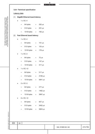 3.8.4 Technical specification

                                                                                            Latency data
not permitted without written authorization from Alcatel.




                                                                                            [1]   GigaBit Ethernet board latency
  All rights reserved. Passing on and copying of this
  document, use and communication of its contents




                                                                                                  •        1 x VC–4

                                                                                                           –   64 bytes     =   205 µs

                                                                                                           –   512 bytes    =   201 µs

                                                                                                           –   1518 bytes   =   193 µs

                                                                                            [2]   Fast Ethernet board latency

                                                                                                  •        1 x VC–4

                                                                                                           –   64 bytes     =   101 µs

                                                                                                           –   512 bytes    =   125 µs

                                                                                                           –   1518 bytes   =   178 µs

                                                                                                  •        1 x VC–3

                                                                                                           –   64 bytes     =   72 µs

                                                                                                           –   512 bytes    =   147 µs

                                                                                                           –   1518 bytes   =   317 µs

                                                                                                  •        1 x VC–12

                                                                                                           –   64 bytes     =   517 µs

                                                                                                           –   512 bytes    =   2108 µs

                                                                                                           –   1518 bytes   =   5841 µs

                                                                                                  •        2 x VC–3

                                                                                                           –   64 bytes     =   277 µs

                                                                                                           –   512 bytes    =   1462 µs

                                                                                                           –   1518 bytes   =   3997 µs

                                                                                                  •        8 x VC–12

                                                                                                           –   64 bytes     =   657 µs

                                                                                                           –   512 bytes    =   3452 µs

                                                                                                           –   1518 bytes   =   5824 µs
                                                  1AA 00014 0004 (9007) A4 – ALICE 04.10




                                                                                           ED         03

                                                                                                                                          3AL 91669 AA AA   273 / 706


                                                                                                                                                    706
 