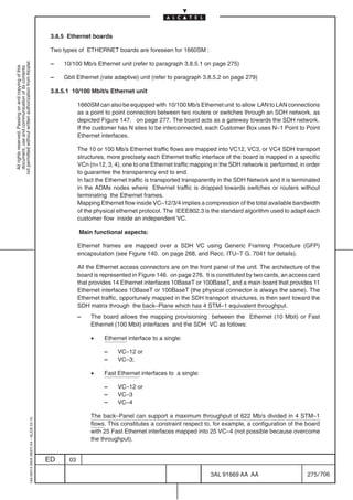 3.8.5 Ethernet boards

                                                                                            Two types of ETHERNET boards are foreseen for 1660SM :
not permitted without written authorization from Alcatel.




                                                                                            –   10/100 Mb/s Ethernet unit (refer to paragraph 3.8.5.1 on page 275)
  All rights reserved. Passing on and copying of this
  document, use and communication of its contents




                                                                                            –   Gbit Ethernet (rate adaptive) unit (refer to paragraph 3.8.5.2 on page 279)

                                                                                            3.8.5.1 10/100 Mbit/s Ethernet unit

                                                                                                       1660SM can also be equipped with 10/100 Mb/s Ethernet unit to allow LAN to LAN connections
                                                                                                       as a point to point connection between two routers or switches through an SDH network, as
                                                                                                       depicted Figure 147. on page 277. The board acts as a gateway towards the SDH network.
                                                                                                       If the customer has N sites to be interconnected, each Customer Box uses N–1 Point to Point
                                                                                                       Ethernet interfaces.

                                                                                                       The 10 or 100 Mb/s Ethernet traffic flows are mapped into VC12, VC3, or VC4 SDH transport
                                                                                                       structures, more precisely each Ethernet traffic interface of the board is mapped in a specific
                                                                                                       VCn (n=12, 3, 4), one to one Ethernet traffic mapping in the SDH network is performed, in order
                                                                                                       to guarantee the transparency end to end.
                                                                                                       In fact the Ethernet traffic is transported transparently in the SDH Network and it is terminated
                                                                                                       in the ADMs nodes where Ethernet traffic is dropped towards switches or routers without
                                                                                                       terminating the Ethernet frames.
                                                                                                       Mapping Ethernet flow inside VC–12/3/4 implies a compression of the total available bandwidth
                                                                                                       of the physical ethernet protocol. The IEEE802.3 is the standard algorithm used to adapt each
                                                                                                       customer flow inside an independent VC.

                                                                                                       Main functional aspects:

                                                                                                       Ethernet frames are mapped over a SDH VC using Generic Framing Procedure (GFP)
                                                                                                       encapsulation (see Figure 140. on page 268, and Recc. ITU–T G. 7041 for details).

                                                                                                       All the Ethernet access connectors are on the front panel of the unit. The architecture of the
                                                                                                       board is represented in Figure 146. on page 276. It is constituted by two cards, an access card
                                                                                                       that provides 14 Ethernet interfaces 10BaseT or 100BaseT, and a main board that provides 11
                                                                                                       Ethernet interfaces 10BaseT or 100BaseT (the physical connector is always the same). The
                                                                                                       Ethernet traffic, opportunely mapped in the SDH transport structures, is then sent toward the
                                                                                                       SDH matrix through the back–Plane which has 4 STM–1 equivalent throughput.
                                                                                                       –    The board allows the mapping provisioning between the Ethernet (10 Mbit) or Fast
                                                                                                            Ethernet (100 Mbit) interfaces and the SDH VC as follows:

                                                                                                            •    Ethernet interface to a single:

                                                                                                                 –     VC–12 or
                                                                                                                 –     VC–3;

                                                                                                            •    Fast Ethernet interfaces to a single:

                                                                                                                 –     VC–12 or
                                                                                                                 –     VC–3
                                                                                                                 –     VC–4

                                                                                                            The back–Panel can support a maximum throughput of 622 Mb/s divided in 4 STM–1
                                                  1AA 00014 0004 (9007) A4 – ALICE 04.10




                                                                                                            flows. This constitutes a constraint respect to, for example, a configuration of the board
                                                                                                            with 25 Fast Ethernet interfaces mapped into 25 VC–4 (not possible because overcome
                                                                                                            the throughput).


                                                                                           ED     03

                                                                                                                                                            3AL 91669 AA AA                        275 / 706


                                                                                                                                                                          706
 