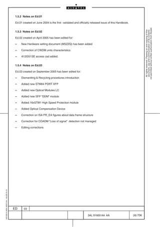 1.5.2 Notes on Ed.01

                                          Ed.01 created on June 2004 is the first validated and officially released issue of this Handbook.




                                                                                                                                                         not permitted without written authorization from Alcatel.
                                                                                                                                                           All rights reserved. Passing on and copying of this
                                                                                                                                                           document, use and communication of its contents
                                          1.5.3 Notes on Ed.02

                                          Ed.02 created on April 2005 has been edited for:

                                          –    New Hardware setting document (MSZZQ) has been added

                                          –    Correction of CWDM units characteristics

                                          –    A12OS1SE access cad added.


                                          1.5.4 Notes on Ed.03

                                          Ed.03 created on September 2005 has been edited for:

                                          –    Dismantling & Recycling procedures introduction

                                          –    Added new STM64 PORT XFP

                                          –    Added new Optical Modules LC

                                          –    Added new SFP “DDM” module

                                          –    Added 16xSTM1 High Speed Protection module

                                          –    Added Optical Compensation Device

                                          –    Correction on ISA PR_EA figures about data frame structure

                                          –    Correction for COADM “Loss of signal” detection not managed

                                          –    Editing corrections
1AA 00014 0004 (9007) A4 – ALICE 04.10




                                         ED      03

                                                                                                        3AL 91669 AA AA                       26 / 706


                                                                                                                     706
 