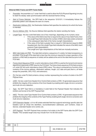 Ethernet MAC Frame and GFP Frame fields:

                                          –   Preamble: the preamble is a 7–octet field that is used to allow the PLS (Physical Signaling) circuitry
                                              to reach its steady–state synchronization with the received frame’s timing.




                                                                                                                                                              not permitted without written authorization from Alcatel.
                                                                                                                                                                All rights reserved. Passing on and copying of this
                                                                                                                                                                document, use and communication of its contents
                                          –   Start of Frame Delimiter: the SFD field is the sequence 10101011. It immediately follows the
                                              preamble pattern and indicates the start of a frame.

                                          –   Destination Address (DA): the Destination Address field specifies the station(s) for which the frame
                                              is intended.

                                          –   Source Address (SA): the Source Address field specifies the station sending the frame.

                                          –   Length/Type: this two–octet field takes one of two meanings, depending on its numeric value:
                                                            –     If the value of this field is less than or equal to the value of max Valid Frame, then
                                                                  the Length/Type field indicates the number of MAC client data octets contained
                                                                  in the subsequent data field of the frame (Length interpretation).
                                                            –     If the value of this field is greater than or equal to 1536 decimal (equal to 0600
                                                                  hexadecimal), then the Length/Type field indicates the nature of the MAC client
                                                                  protocol (Type interpretation).
                                                                  The Length and Type interpretations of this field are mutually exclusive.

                                          –   MAC client data and PAD: The data field contains a sequence of n octets; full data transparency is
                                              provided. If the length of the data field is less than the minimum required for proper operation of the
                                              protocol, a PAD field (a sequence of octets) will be added at the end of the data field but prior to the
                                              FCS field.

                                          –   Frame check Sequence (FCS): a cyclic redundancy check (CRC) is used by the transmit and receive
                                              algorithms to generate a CRC value for the FCS field. The frame check sequence (FCS) field contains
                                              a 4–octet (32–bit) cyclic redundancy check (CRC) value. This value is computed as a function of the
                                              contents of the source address, destination address, length, LLC data and pad (that is, all fields
                                              except the preamble, SFD, FCS, and extension).

                                          –   PLI: the two–octet PLI field contains a binary number representing the number of octets in the GFP
                                              Payload Area.

                                          –   cHEC: the two–octet Core Header Error Control field contains a CRC–16 generated sequence that
                                              protects the integrity of the contents of the Core Header by enabling both single–bit error correction
                                              and multi–bit error detection.

                                          –   Type: the GFP Type field is a mandatory 2–octet field of the Payload Header that indicates the
                                              content and format of the GFP Payload field

                                          –   tHEC: The two–octet Type Header Error Control field contains a CRC–16 generated sequence that
                                              protects the integrity of the contents of the Type Field by enabling both single–bit error correction and
                                              multi–bit error detection.

                                          –   GFP Extension Header: a 0–to–60 octets extended field that supports technology specific data link
                                              headers such as virtual link identifiers, source/destination addresses, port numbers, Class of
                                              Service, extended header error control, etc.

                                          –   GFP Payload: The GFP Payload Area consists of all octets in the GFP frame after the GFP Core
                                              Header. This variable length area may include from 4 to 65 535 octets.
1AA 00014 0004 (9007) A4 – ALICE 04.10




                                         ED     03

                                                                                                          3AL 91669 AA AA                         278 / 706


                                                                                                                         706
 