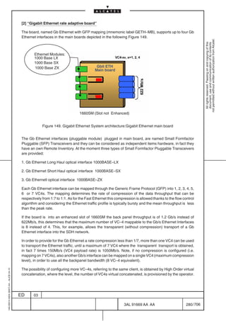 [2] “Gigabit Ethernet rate adaptive board”

                                          The board, named Gb Ethernet with GFP mapping (mnemonic label GETH–MB), supports up to four Gb
                                          Ethernet interfaces in the main boards depicted in the following Figure 149.




                                                                                                                                                              not permitted without written authorization from Alcatel.
                                                                                                                                                                All rights reserved. Passing on and copying of this
                                                                                                                                                                document, use and communication of its contents
                                                  Ethernet Modules:
                                                  1000 Base LX
                                                  1000 Base SX
                                                  1000 Base ZX                           Gbit ETH
                                                                                        Main board




                                                                              1660SM (Slot not Enhanced)


                                                       Figure 149. Gigabit Ethernet System architecture:Gigabit Ethernet main board


                                          The Gb Ethernet interfaces (pluggable module) plugged in main board, are named Small Formfactor
                                          Pluggable (SFP) Transceivers and they can be considered as independent items hardware, in fact they
                                          have an own Remote Inventory. At the moment three types of Small Formfactor Pluggable Transceivers
                                          are provided:

                                          1. Gb Ethernet Long Haul optical interface 1000BASE–LX

                                          2. Gb Ethernet Short Haul optical interface 1000BASE–SX

                                          3. Gb Ethernetl optical interface 1000BASE–ZX

                                          Each Gb Ethernet interface can be mapped through the Generic Frame Protocol (GFP) into 1, 2, 3, 4, 5,
                                          6 or 7 VC4s. The mapping determines the rate of compression of the data throughput that can be
                                          respectively from 1:7 to 1:1. As for the Fast Ethernet this compression is allowed thanks to the flow control
                                          algorithm and considering the Ethernet traffic profile is typically bursty and the mean throughput is less
                                          than the peak rate.

                                          If the board is into an enhanced slot of 1660SM the back panel throughput is of 1.2 Gb/s instead of
                                          622Mb/s, this determines that the maximum number of VC–4 mappable to the Gb/s Ethernet Interfaces
                                          is 8 instead of 4. This, for example, allows the transparent (without compression) transport of a Gb
                                          Ethernet interface into the SDH network.

                                          In order to provide for the Gb Ethernet a rate compression less than 1/7, more than one VC4 can be used
                                          to transport the Ethernet traffic, until a maximum of 7 VC4 where the transparent transport is obtained,
                                          in fact 7 times 150Mb/s (VC4 payload rate) is 1050Mb/s. Note, if no compression is configured (i.e.
                                          mapping on 7 VC4s), also another Gb/s interface can be mapped on a single VC4 (maximum compression
                                          level), in order to use all the backpanel bandwidth (8 VC–4 equivalent).

                                          The possibility of configuring more VC–4s, referring to the same client, is obtained by High Order virtual
1AA 00014 0004 (9007) A4 – ALICE 04.10




                                          concatenation, where the level, the number of VC4s virtual concatenated, is provisioned by the operator.




                                         ED      03

                                                                                                          3AL 91669 AA AA                         280 / 706


                                                                                                                        706
 