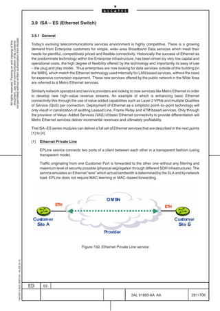 3.9 ISA – ES (Ethernet Switch)

                                                                                            3.9.1 General
not permitted without written authorization from Alcatel.
  All rights reserved. Passing on and copying of this
  document, use and communication of its contents




                                                                                            Today’s evolving telecommunications services environment is highly competitive. There is a growing
                                                                                            demand from Enterprise customers for simple, wide–area Broadband Data services which meet their
                                                                                            needs for plentiful, competitively priced and flexible connectivity. Historically the success of Ethernet as
                                                                                            the predominate technology within the Enterprise infrastructure, has been driven by very low capital and
                                                                                            operational costs, the high degree of flexibility offered by the technology and importantly its easy of use
                                                                                            – the plug and play model. Thus enterprises are now looking for data services outside of the building (in
                                                                                            the WAN), which match the Ethernet technology used internally for LAN based services, without the need
                                                                                            for expensive conversion equipment. These new services offered by the public network in the Wide Area
                                                                                            are referred to a Metro Ethernet services.

                                                                                            Similarly network operators and service providers are looking to new services like Metro Ethernet in order
                                                                                            to develop new high–value revenue streams. An example of which is enhancing basic Ethernet
                                                                                            connectivity this through the use of value added capabilities such as Layer 2 VPNs and multiple Qualities
                                                                                            of Service (QoS) per connection. Deployment of Ethernet as a simplistic point–to–point technology will
                                                                                            only result in canalization of existing Leased Line, Frame Relay and ATM based services. Only through
                                                                                            the provision of Value–Added Services (VAS) of basic Ethernet connectivity to provide differentiation will
                                                                                            Metro Ethernet services deliver incremental revenues and ultimately profitability.

                                                                                            The ISA–ES series modules can deliver a full set of Ethernet services that are described in the next points
                                                                                            [1] to [4].

                                                                                            [1]   Ethernet Private Line

                                                                                                  EPLine service connects two ports of a client between each other in a transparent fashion (using
                                                                                                  transparent mode).

                                                                                                  Traffic originating from one Customer Port is forwarded to the other one without any filtering and
                                                                                                  maximum level of security possible (physical segregation through different SDH infrastructure). The
                                                                                                  service emulates an Ethernet ”wire” which actual bandwidth is determined by the SLA and by network
                                                                                                  load. EPLine does not require MAC learning or MAC–based forwarding.




                                                                                                                            Figure 150. Ethernet Private Line service
                                                  1AA 00014 0004 (9007) A4 – ALICE 04.10




                                                                                           ED       03

                                                                                                                                                            3AL 91669 AA AA                        281 / 706


                                                                                                                                                                          706
 
