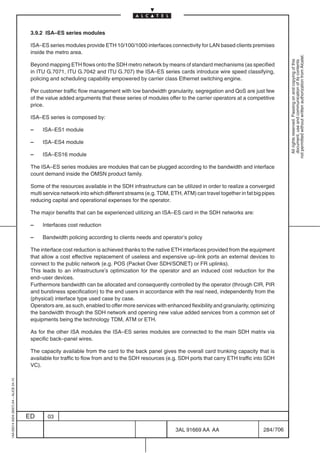 3.9.2 ISA–ES series modules

                                          ISA–ES series modules provide ETH 10/100/1000 interfaces connectivity for LAN based clients premises
                                          inside the metro area.




                                                                                                                                                             not permitted without written authorization from Alcatel.
                                                                                                                                                               All rights reserved. Passing on and copying of this
                                                                                                                                                               document, use and communication of its contents
                                          Beyond mapping ETH flows onto the SDH metro network by means of standard mechanisms (as specified
                                          in ITU G.7071, ITU G.7042 and ITU G.707) the ISA–ES series cards introduce wire speed classifying,
                                          policing and scheduling capability empowered by carrier class Ethernet switching engine.

                                          Per customer traffic flow management with low bandwidth granularity, segregation and QoS are just few
                                          of the value added arguments that these series of modules offer to the carrier operators at a competitive
                                          price.

                                          ISA–ES series is composed by:

                                          –    ISA–ES1 module

                                          –    ISA–ES4 module

                                          –    ISA–ES16 module

                                          The ISA–ES series modules are modules that can be plugged according to the bandwidth and interface
                                          count demand inside the OMSN product family.

                                          Some of the resources available in the SDH infrastructure can be utilized in order to realize a converged
                                          multi service network into which different streams (e.g. TDM, ETH, ATM) can travel together in fat big pipes
                                          reducing capital and operational expenses for the operator.

                                          The major benefits that can be experienced utilizing an ISA–ES card in the SDH networks are:

                                          –    Interfaces cost reduction

                                          –    Bandwidth policing according to clients needs and operator’s policy

                                          The interface cost reduction is achieved thanks to the native ETH interfaces provided from the equipment
                                          that allow a cost effective replacement of useless and expensive up–link ports an external devices to
                                          connect to the public network (e.g. POS (Packet Over SDH/SONET) or FR uplinks).
                                          This leads to an infrastructure’s optimization for the operator and an induced cost reduction for the
                                          end–user devices.
                                          Furthermore bandwidth can be allocated and consequently controlled by the operator (through CIR, PIR
                                          and burstiness specification) to the end users in accordance with the real need, independently from the
                                          (physical) interface type used case by case.
                                          Operators are, as such, enabled to offer more services with enhanced flexibility and granularity, optimizing
                                          the bandwidth through the SDH network and opening new value added services from a common set of
                                          equipments being the technology TDM, ATM or ETH.

                                          As for the other ISA modules the ISA–ES series modules are connected to the main SDH matrix via
                                          specific back–panel wires.

                                          The capacity available from the card to the back panel gives the overall card trunking capacity that is
                                          available for traffic to flow from and to the SDH resources (e.g. SDH ports that carry ETH traffic into SDH
                                          VC).
1AA 00014 0004 (9007) A4 – ALICE 04.10




                                         ED      03

                                                                                                          3AL 91669 AA AA                        284 / 706


                                                                                                                        706
 