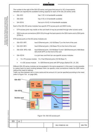The number to the right of the ISA–ES series card gives that amount in VC–4 equivalents.
                                                                                            Hereafter are reported the available trunking capacity for each of the ISA_ES series cards:

                                                                                            –     ISA–ES1                          has 1 VC–4 of bandwidth available
not permitted without written authorization from Alcatel.
  All rights reserved. Passing on and copying of this
  document, use and communication of its contents




                                                                                            –     ISA–ES4                          has 4 VC–4 of bandwidth available

                                                                                            –     SA–ES16                          has up to 16 VC–4 of bandwidth available

                                                                                            Each of the ISA–ES series modules has specific ETH access ports and SDH trunks.

                                                                                            –     ETH access ports may reside on the card itself of may be provided through other access cards.

                                                                                            –     SDH trunks are connections (SDH VCs) through the back panel to the SDH matrix and to SDH ports
                                                                                                  (STM–n).

                                                                                            ETH access ports on the ES series modules are:

                                                                                            –     ISA–ES1 8FE                 has 8 Ethernet ports (10/100 Base T) on the front of the card

                                                                                            –     ISA–ES1 8FX                 has 8 Ethernet ports (100 Base FX) on the front of the card

                                                                                            –     ISA–ES4 8FE+1GE             has 8 Ethernet ports (10/100 Base T) and 1 GB Ethernet port (1000 Base
                                                                                                                              SX/LX/ZX SFP) on the front of the card

                                                                                            –     ISA–ES16                    is a port less card that can use specific access modules:

                                                                                                  •        14 x FE access module: 14 x Fast Ethernet ports (10/100 Base T)

                                                                                                  •        4 x GE access module:   4 x GB Ethernet ports with SFP plugs (Optical SX, LX, ZX)

                                                                                            Different ISA–ES series modules can be equipped in the same equipment. In this case it is also possible
                                                                                            to realize back–to–back trunking between them via specific cross connections inside the SDH matrix
                                                                                            (without the need of cabling).
                                                                                            Traffic can flow between two or more cards and the amount of it can be specified according to the need
                                                                                            (refer to Figure 154. on page 285).


                                                                                                ISA–ES1




                                                                                                ISA–ES16



                                                                                                Access card



                                                                                                                                                          SDH
                                                  1AA 00014 0004 (9007) A4 – ALICE 04.10




                                                                                                                                   Figure 154. ISA–ES access port


                                                                                           ED         03

                                                                                                                                                            3AL 91669 AA AA                    285 / 706


                                                                                                                                                                          706
 