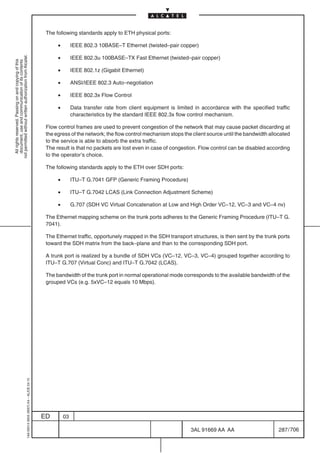 The following standards apply to ETH physical ports:

                                                                                                 •        IEEE 802.3 10BASE–T Ethernet (twisted–pair copper)

                                                                                                 •
not permitted without written authorization from Alcatel.




                                                                                                          IEEE 802.3u 100BASE–TX Fast Ethernet (twisted–pair copper)
  All rights reserved. Passing on and copying of this
  document, use and communication of its contents




                                                                                                 •        IEEE 802.1z (Gigabit Ethernet)

                                                                                                 •        ANSI/IEEE 802.3 Auto–negotiation

                                                                                                 •        IEEE 802.3x Flow Control

                                                                                                 •        Data transfer rate from client equipment is limited in accordance with the specified traffic
                                                                                                          characteristics by the standard IEEE 802.3x flow control mechanism.

                                                                                            Flow control frames are used to prevent congestion of the network that may cause packet discarding at
                                                                                            the egress of the network; the flow control mechanism stops the client source until the bandwidth allocated
                                                                                            to the service is able to absorb the extra traffic.
                                                                                            The result is that no packets are lost even in case of congestion. Flow control can be disabled according
                                                                                            to the operator’s choice.

                                                                                            The following standards apply to the ETH over SDH ports:

                                                                                                 •        ITU–T G.7041 GFP (Generic Framing Procedure)

                                                                                                 •        ITU–T G.7042 LCAS (Link Connection Adjustment Scheme)

                                                                                                 •        G.707 (SDH VC Virtual Concatenation at Low and High Order VC–12, VC–3 and VC–4 nv)

                                                                                            The Ethernet mapping scheme on the trunk ports adheres to the Generic Framing Procedure (ITU–T G.
                                                                                            7041).

                                                                                            The Ethernet traffic, opportunely mapped in the SDH transport structures, is then sent by the trunk ports
                                                                                            toward the SDH matrix from the back–plane and than to the corresponding SDH port.

                                                                                            A trunk port is realized by a bundle of SDH VCs (VC–12, VC–3, VC–4) grouped together according to
                                                                                            ITU–T G.707 (Virtual Conc) and ITU–T G.7042 (LCAS).

                                                                                            The bandwidth of the trunk port in normal operational mode corresponds to the available bandwidth of the
                                                                                            grouped VCs (e.g. 5xVC–12 equals 10 Mbps).
                                                  1AA 00014 0004 (9007) A4 – ALICE 04.10




                                                                                           ED        03

                                                                                                                                                            3AL 91669 AA AA                       287 / 706


                                                                                                                                                                         706
 