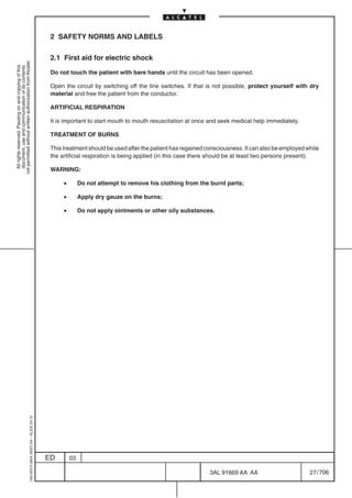 2 SAFETY NORMS AND LABELS

                                                                                            2.1 First aid for electric shock
not permitted without written authorization from Alcatel.
  All rights reserved. Passing on and copying of this
  document, use and communication of its contents




                                                                                            Do not touch the patient with bare hands until the circuit has been opened.

                                                                                            Open the circuit by switching off the line switches. If that is not possible, protect yourself with dry
                                                                                            material and free the patient from the conductor.

                                                                                            ARTIFICIAL RESPIRATION

                                                                                            It is important to start mouth to mouth resuscitation at once and seek medical help immediately.

                                                                                            TREATMENT OF BURNS

                                                                                            This treatment should be used after the patient has regained consciousness. It can also be employed while
                                                                                            the artificial respiration is being applied (in this case there should be at least two persons present).

                                                                                            WARNING:

                                                                                                 •        Do not attempt to remove his clothing from the burnt parts;

                                                                                                 •        Apply dry gauze on the burns;

                                                                                                 •        Do not apply ointments or other oily substances.
                                                  1AA 00014 0004 (9007) A4 – ALICE 04.10




                                                                                           ED        03

                                                                                                                                                          3AL 91669 AA AA                        27 / 706


                                                                                                                                                                        706
 