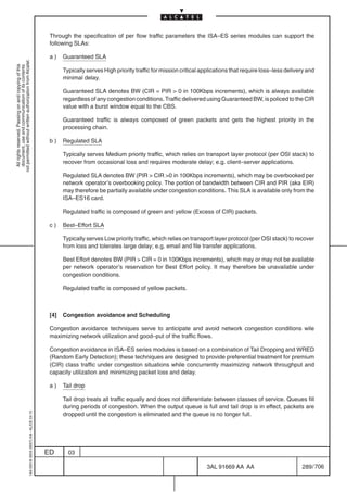 Through the specification of per flow traffic parameters the ISA–ES series modules can support the
                                                                                            following SLAs:

                                                                                            a)    Guaranteed SLA
not permitted without written authorization from Alcatel.
  All rights reserved. Passing on and copying of this
  document, use and communication of its contents




                                                                                                  Typically serves High priority traffic for mission critical applications that require loss–less delivery and
                                                                                                  minimal delay.

                                                                                                  Guaranteed SLA denotes BW (CIR = PIR  0 in 100Kbps increments), which is always available
                                                                                                  regardless of any congestion conditions. Traffic delivered using Guaranteed BW, is policed to the CIR
                                                                                                  value with a burst window equal to the CBS.

                                                                                                  Guaranteed traffic is always composed of green packets and gets the highest priority in the
                                                                                                  processing chain.

                                                                                            b)    Regulated SLA

                                                                                                  Typically serves Medium priority traffic, which relies on transport layer protocol (per OSI stack) to
                                                                                                  recover from occasional loss and requires moderate delay; e.g. client–server applications.

                                                                                                  Regulated SLA denotes BW (PIR  CIR 0 in 100Kbps increments), which may be overbooked per
                                                                                                  network operator’s overbooking policy. The portion of bandwidth between CIR and PIR (aka EIR)
                                                                                                  may therefore be partially available under congestion conditions. This SLA is available only from the
                                                                                                  ISA–ES16 card.

                                                                                                  Regulated traffic is composed of green and yellow (Excess of CIR) packets.

                                                                                            c)    Best–Effort SLA

                                                                                                  Typically serves Low priority traffic, which relies on transport layer protocol (per OSI stack) to recover
                                                                                                  from loss and tolerates large delay; e.g. email and file transfer applications.

                                                                                                  Best Effort denotes BW (PIR  CIR = 0 in 100Kbps increments), which may or may not be available
                                                                                                  per network operator’s reservation for Best Effort policy. It may therefore be unavailable under
                                                                                                  congestion conditions.

                                                                                                  Regulated traffic is composed of yellow packets.



                                                                                            [4]   Congestion avoidance and Scheduling

                                                                                            Congestion avoidance techniques serve to anticipate and avoid network congestion conditions wile
                                                                                            maximizing network utilization and good–put of the traffic flows.

                                                                                            Congestion avoidance in ISA–ES series modules is based on a combination of Tail Dropping and WRED
                                                                                            (Random Early Detection); these techniques are designed to provide preferential treatment for premium
                                                                                            (CIR) class traffic under congestion situations while concurrently maximizing network throughput and
                                                                                            capacity utilization and minimizing packet loss and delay.

                                                                                            a)    Tail drop

                                                                                                  Tail drop treats all traffic equally and does not differentiate between classes of service. Queues fill
                                                                                                  during periods of congestion. When the output queue is full and tail drop is in effect, packets are
                                                  1AA 00014 0004 (9007) A4 – ALICE 04.10




                                                                                                  dropped until the congestion is eliminated and the queue is no longer full.




                                                                                           ED       03

                                                                                                                                                               3AL 91669 AA AA                          289 / 706


                                                                                                                                                                              706
 