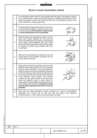 Mouth to mouth resuscitation method


                                                   Lay the patient supine with his arms parallel with the body, if the patient is laying




                                                                                                                                                      not permitted without written authorization from Alcatel.
                                              1    on an inclined plane, make sure that his stomach is slightly lower than his chest.




                                                                                                                                                        All rights reserved. Passing on and copying of this
                                                                                                                                                        document, use and communication of its contents
                                                   Open the patient’s mouth and check that there are no extraneous bodies in his
                                                   mouth (dentures, chewing–gum etc.),


                                                   Kneel beside the patient level with his head. Put
                                                   a hand under the patient’s head and one under
                                              2
                                                   his neck (see fig.) Lift the patient’s head and let
                                                   it recline backwards as far as possible

                                                   Shift the hand from the patient’s neck to is chin:
                                                   place your thumb between his chin and his
                                                   mouth, the index along his jawbone, and keep the
                                              3    other fingers closed together (see fig.). While
                                                   performing these operations take a good supply
                                                   of oxygen by taking deep breaths with your
                                                   mouth open.



                                                   With your thumb between the patient’s chin and
                                              4    mouth keep his lips together and blow into his
                                                   nasal cavities (see fig.)



                                                   While performing these operations observe if the
                                                   patient’s chest rises (see fig.) If not it is possible
                                                   that his nose is blocked: in that case open the
                                                   patient’s mouth as much as possible by pressing
                                                   on his chin with your hand, place your lips around
                                              5    his mouth and blow into his oral cavity. Observe
                                                   if the patient’s chest heaves. This second
                                                   method can be used instead of the first even
                                                   when the patient’s nose is kept closed by
                                                   pressing the nostrils together using the hand you
                                                   were holding his head with. The patient’s head
                                                   must be kept sloping backwards as much as
                                                   possible.

                                              6    Start with ten rapid expirations, hence continue at a rate of twelve/fifteen
                                                   expirations per minute. Go on like this until the patient has regained
                                                   consciousness, or until a doctor has ascertained his death.
1AA 00014 0004 (9007) A4 – ALICE 04.10




                                         ED   03

                                                                                                            3AL 91669 AA AA                28 / 706


                                                                                                                      706
 
