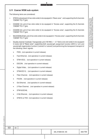 3.11 Coarse WDM sub–system

                                          The following items are considered:




                                                                                                                                                           not permitted without written authorization from Alcatel.
                                          –    STM16 colored port (2 two slots wide) to be equipped in “Basic area” and supporting the 8 channels




                                                                                                                                                             All rights reserved. Passing on and copying of this
                                                                                                                                                             document, use and communication of its contents
                                               ’CWDM’ ITU–T grid;

                                          –    COADM 1ch unit (2 two slots wide) to be equipped in “Access area”, supporting the 8 channels
                                               ’CWDM” ITU–T grid;

                                          –    COADM 2ch unit (2 two slots wide) to be equipped in “Access area”, supporting the 8 channels
                                               ’CWDM” ITU–T grid;

                                          –    MUX/DEMUX 8ch unit (2 two slots wide) to be equipped in “Access area”, supporting the 8 channels
                                               ’CWDM” ITU–T grid;

                                          –    Double channel ’multirate’ Transponder unit (100 Mb/s B 2.7 Gb/s) (one slot wide) to be equipped
                                               in every slot of “Basic area”, supporting both wavelength assignment function (B/W to ’col’) and
                                               wavelength regeneration function (’colored’ to ’colored’) and performing the transparent transport of
                                               the following ’client’ signals:

                                               •        FDDI, (not operative in current release)

                                               •        Fast Ethernet, (not operative in current release)

                                               •        STM1/OC3, (not operative in current release)

                                               •        ESCON, (not operative in current release)

                                               •        Digital Video, (not operative in current release)

                                               •        STM4/OC12, (not operative in current release)

                                               •        Fiber Channel, (not operative in current release)

                                               •        FICON, (not operative in current release)

                                               •        Gb Ethernet, (not operative in current release)

                                               •        2 Fiber Channel, (not operative in current release)

                                               •        STM16/OC48,

                                               •        2 Gb Ethernet, (not operative in current release)

                                               •        STM16 w/ FEC (not operative in current release)
1AA 00014 0004 (9007) A4 – ALICE 04.10




                                         ED        03

                                                                                                            3AL 91669 AA AA                    300 / 706


                                                                                                                      706
 