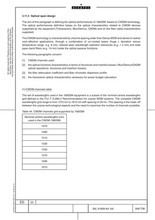 3.11.5 Optical span design

                                                                                            The aim of this paragraph is defining the optical performances of 1660SM based on CWDM technology.
                                                                                            The optical performances definition bases on the optical characteristics related to CWDM devices
not permitted without written authorization from Alcatel.




                                                                                            supported by the equipment (Transceivers, Mux/Demux, OADM) and on the fiber cable characteristics
  All rights reserved. Passing on and copying of this
  document, use and communication of its contents




                                                                                            supposed.

                                                                                            The CWDM technology is characterized by channel spacing wider than Dense WDM and allows to realize
                                                                                            cost–effective applications, through a combination of un–cooled lasers (huge λ deviation versus
                                                                                            temperature range, e.g. 8 nm), relaxed laser wavelength selection tolerances (e.g. ± 2 nm) and wide
                                                                                            pass–band filters (e.g. 14 nm) inside the optical passive functions.

                                                                                            The following paragraphs concern:

                                                                                            [1]   CWDM channels used
                                                                                            [2]   the optical functions characteristics in terms of structures and insertion losses ( Mux/Demux/OADM
                                                                                                  optical operations: structures and insertion losses);
                                                                                            [3]   the fiber attenuation coefficient and fiber chromatic dispersion profile
                                                                                            [4]   the transceiver optical characteristics necessary for power budget calculation



                                                                                            [1] CWDM channels table

                                                                                            The set of wavelengths used in the 1660SM equipment is a subset of the nominal central wavelengths
                                                                                            grid defined in the ITU–T G.694.2 Recommendation for coarse WDM systems. The complete CWDM
                                                                                            wavelengths grid range is from 1270 nm to 1610 nm with spacing of 20 nm. This spacing is the trade–off
                                                                                            between the coarse technological aspects and the need to maximize the number of channels available.

                                                                                            Table 44. CWDM channels grid supported by 1660SM

                                                                                                Nominal central wavelengths (nm)
                                                                                                  used in the CWDM 1660SM

                                                                                                              1470

                                                                                                              1490

                                                                                                              1510

                                                                                                              1530

                                                                                                              1550

                                                                                                              1570

                                                                                                              1590

                                                                                                              1610
                                                  1AA 00014 0004 (9007) A4 – ALICE 04.10




                                                                                           ED       03

                                                                                                                                                            3AL 91669 AA AA                    309 / 706


                                                                                                                                                                             706
 