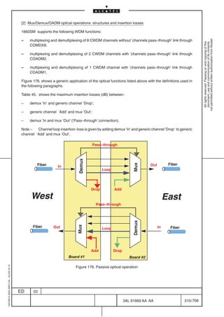[2] Mux/Demux/OADM optical operations: structures and insertion losses

                                          1660SM supports the following WDM functions:




                                                                                                                                                           not permitted without written authorization from Alcatel.
                                          –    multiplexing and demultiplexing of 8 CWDM channels without ’channels pass–through’ link through




                                                                                                                                                             All rights reserved. Passing on and copying of this
                                                                                                                                                             document, use and communication of its contents
                                               COMDX8;

                                          –    multiplexing and demultiplexing of 2 CWDM channels with ’channels pass–through’ link through
                                               COADM2;

                                          –    multiplexing and demultiplexing of 1 CWDM channel with ’channels pass–through’ link through
                                               COADM1.

                                          Figure 176. shows a generic application of the optical functions listed above with the definitions used in
                                          the following paragraphs.

                                          Table 45. shows the maximum insertion losses (dB) between:

                                          –    demux ’In’ and generic channel ’Drop’;

                                          –    generic channel ’Add’ and mux ’Out’;

                                          –    demux ’In and mux ’Out’ (’Pass–through’ connection).

                                          Note –   Channel loop insertion–loss is given by adding demux ’In’ and generic channel ’Drop’ to generic
                                          channel ’Add’ and mux ’Out’.

                                                                                      Pass–through
                                                                             Demux




                                                   Fiber                                                                              Fiber
                                                                                                               Mux




                                                                In                                                        Out
                                                                                            Loop




                                                                                     Drop          Add

                                                West                                                                                 East
                                                                                        Pass–through
                                                                                                               Demux




                                                 Fiber
                                                                            Mux




                                                             Out                            Loop                                In     Fiber




                                                                                     Add           Drop
                                                                       Board #1                              Board #2
1AA 00014 0004 (9007) A4 – ALICE 04.10




                                                                           Figure 176. Passive optical operation




                                         ED      03

                                                                                                          3AL 91669 AA AA                      310 / 706


                                                                                                                       706
 
