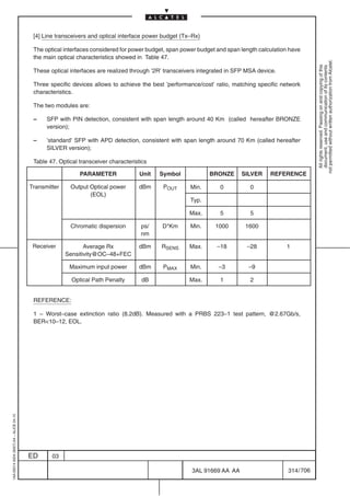 [4] Line transceivers and optical interface power budget (Tx–Rx)

                                          The optical interfaces considered for power budget, span power budget and span length calculation have
                                          the main optical characteristics showed in Table 47.




                                                                                                                                                       not permitted without written authorization from Alcatel.
                                                                                                                                                         All rights reserved. Passing on and copying of this
                                                                                                                                                         document, use and communication of its contents
                                          These optical interfaces are realized through ’2R’ transceivers integrated in SFP MSA device.

                                          Three specific devices allows to achieve the best ’performance/cost’ ratio, matching specific network
                                          characteristics.

                                          The two modules are:

                                          –    SFP with PIN detection, consistent with span length around 40 Km (called hereafter BRONZE
                                               version);

                                          –    ’standard’ SFP with APD detection, consistent with span length around 70 Km (called hereafter
                                               SILVER version);

                                          Table 47. Optical transceiver characteristics

                                                            PARAMETER               Unit   Symbol            BRONZE        SILVER   REFERENCE

                                         Transmitter    Output Optical power       dBm      POUT      Min.       0           0
                                                               (EOL)
                                                                                                      Typ.

                                                                                                      Max.       5           5

                                                        Chromatic dispersion        ps/    D*Km       Min.     1000         1600
                                                                                    nm

                                          Receiver            Average Rx           dBm     RSENS      Max.      –18         –28           1
                                                       Sensitivity@OC–48+FEC

                                                        Maximum input power        dBm      PMAX      Min.      –3           –9

                                                         Optical Path Penalty       dB                Max.       1           2


                                          REFERENCE:

                                          1 – Worst–case extinction ratio (8.2dB). Measured with a PRBS 223–1 test pattern, @2.67Gb/s,
                                          BER10–12, EOL.
1AA 00014 0004 (9007) A4 – ALICE 04.10




                                         ED      03

                                                                                                      3AL 91669 AA AA                      314 / 706


                                                                                                                     706
 
