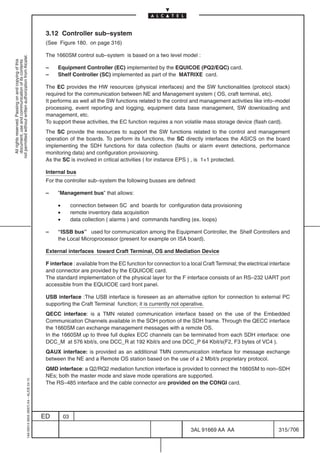 3.12 Controller sub–system
                                                                                            (See Figure 180. on page 316)

                                                                                            The 1660SM control sub–system is based on a two level model :
not permitted without written authorization from Alcatel.
  All rights reserved. Passing on and copying of this
  document, use and communication of its contents




                                                                                            –    Equipment Controller (EC) implemented by the EQUICOE (PQ2/EQC) card.
                                                                                            –    Shelf Controller (SC) implemented as part of the MATRIXE card.

                                                                                            The EC provides the HW resources (physical interfaces) and the SW functionalities (protocol stack)
                                                                                            required for the communication between NE and Management system ( OS, craft terminal, etc).
                                                                                            It performs as well all the SW functions related to the control and management activities like info–model
                                                                                            processing, event reporting and logging, equipment data base management, SW downloading and
                                                                                            management, etc.
                                                                                            To support these activities, the EC function requires a non volatile mass storage device (flash card).
                                                                                            The SC provide the resources to support the SW functions related to the control and management
                                                                                            operation of the boards. To perform its functions, the SC directly interfaces the ASICS on the board
                                                                                            implementing the SDH functions for data collection (faults or alarm event detections, performance
                                                                                            monitoring data) and configuration provisioning.
                                                                                            As the SC is involved in critical activities ( for instance EPS ) , is 1+1 protected.

                                                                                            Internal bus
                                                                                            For the controller sub–system the following busses are defined:

                                                                                            –    ”Management bus” that allows:

                                                                                                 •        connection between SC and boards for configuration data provisioning
                                                                                                 •        remote inventory data acquisition
                                                                                                 •        data collection ( alarms ) and commands handling (ex. loops)

                                                                                            –    “ISSB bus” used for communication among the Equipment Controller, the Shelf Controllers and
                                                                                                 the Local Microprocessor (present for example on ISA board).

                                                                                            External interfaces toward Craft Terminal, OS and Mediation Device

                                                                                            F interface : available from the EC function for connection to a local Craft Terminal; the electrical interface
                                                                                            and connector are provided by the EQUICOE card.
                                                                                            The standard implementation of the physical layer for the F interface consists of an RS–232 UART port
                                                                                            accessible from the EQUICOE card front panel.

                                                                                            USB interface :The USB interface is foreseen as an alternative option for connection to external PC
                                                                                            supporting the Craft Terminal function; it is currently not operative.
                                                                                            QECC interface: is a TMN related communication interface based on the use of the Embedded
                                                                                            Communication Channels available in the SOH portion of the SDH frame. Through the QECC interface
                                                                                            the 1660SM can exchange management messages with a remote OS.
                                                                                            In the 1660SM up to three full duplex ECC channels can be terminated from each SDH interface: one
                                                                                            DCC_M at 576 kbit/s, one DCC_R at 192 Kbit/s and one DCC_P 64 Kbit/s(F2, F3 bytes of VC4 ).
                                                                                            QAUX interface: is provided as an additional TMN communication interface for message exchange
                                                                                            between the NE and a Remote OS station based on the use of a 2 Mbit/s proprietary protocol.
                                                                                            QMD interface: a Q2/RQ2 mediation function interface is provided to connect the 1660SM to non–SDH
                                                                                            NEs; both the master mode and slave mode operations are supported.
                                                  1AA 00014 0004 (9007) A4 – ALICE 04.10




                                                                                            The RS–485 interface and the cable connector are provided on the CONGI card.




                                                                                           ED        03

                                                                                                                                                             3AL 91669 AA AA                         315 / 706


                                                                                                                                                                            706
 