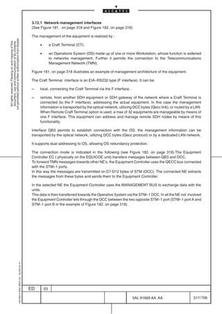 3.12.1 Network management interfaces
                                                                                            (See Figure 181. on page 318 and Figure 182. on page 318)

                                                                                            The management of the equipment is realized by :
not permitted without written authorization from Alcatel.
  All rights reserved. Passing on and copying of this
  document, use and communication of its contents




                                                                                                 •        a Craft Terminal (CT).

                                                                                                 •        an Operations System (OS) made up of one or more Workstation, whose function is widened
                                                                                                          to networks management. Further it permits the connection to the Telecommunications
                                                                                                          Management Network (TMN).

                                                                                            Figure 181. on page 318 illustrates an example of management architecture of the equipment.

                                                                                            The Craft Terminal interface is an EIA–RS232 type (F interface). It can be:

                                                                                            –    local, connecting the Craft Terminal via the F interface.

                                                                                            –    remote, from another SDH equipment or SDH gateway of the network where a Craft Terminal is
                                                                                                 connected (to the F interface), addressing the actual equipment. In this case the management
                                                                                                 information is transported by the optical network, utilizing DCC bytes (Qecc link), or routed by a LAN.
                                                                                                 When Remote Craft Terminal option is used, a max of 32 equipments are manageable by means of
                                                                                                 one F interface. This equipment can address and manage remote SDH nodes by means of this
                                                                                                 functionality.

                                                                                            Interface QB3 permits to establish connection with the OS; the management information can be
                                                                                            transported by the optical network, utilizing DCC bytes (Qecc protocol) or by a dedicated LAN network.

                                                                                            It supports dual addressing to OS, allowing OS redundancy protection.

                                                                                            The connection mode is indicated in the following (see Figure 182. on page 318).The Equipment
                                                                                            Controller EC ( physically on the EQUICOE unit) transfers messages between QB3 and DCC.
                                                                                            To forward TMN messages towards other NE’s, the Equipment Controller uses the QECC bus connected
                                                                                            with the STM–1 ports.
                                                                                            In this way the messages are transmitted on D1:D12 bytes of STM (DCC). The connected NE extracts
                                                                                            the messages from these bytes and sends them to the Equipment Controller.

                                                                                            In the selected NE the Equipment Controller uses the MANAGEMENT BUS to exchange data with the
                                                                                            units.
                                                                                            This data is then transferred towards the Operative System via the STM–1 DCC. In all the NE not involved
                                                                                            the Equipment Controller lets through the DCC between the two opposite STM–1 port (STM–1 port A and
                                                                                            STM–1 port B in the example of Figure 182. on page 318).
                                                  1AA 00014 0004 (9007) A4 – ALICE 04.10




                                                                                           ED        03

                                                                                                                                                             3AL 91669 AA AA                       317 / 706


                                                                                                                                                                          706
 