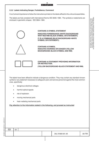 2.2.2 Labels Indicating Danger, Forbiddance, Command

                                          It is of utmost importance to follow the instructions printed on the labels affixed to the units and assemblies.




                                                                                                                                                                 not permitted without written authorization from Alcatel.
                                          The labels are fully compliant with International Norms ISO 3846–1984. The symbols or statements are




                                                                                                                                                                   All rights reserved. Passing on and copying of this
                                                                                                                                                                   document, use and communication of its contents
                                          enclosed in geometric shapes: ISO 3864–1984.




                                                                                    CONTAINS A SYMBOL STATEMENT
                                                                                    INDICATES FORBIDDANCE (WHITE BACKGROUND
                                                                                    WHIT RED RIM–BLACK SYMBOL OR STATEMENT)
                                                                                    IT IS A COMMAND (BLUE BACKGROUND–WHITE
                                                                                    SYMBOL OR STATEMENT).


                                                                                    CONTAINS A SYMBOL
                                                                                    INDICATES WARNING OR DANGER (YELLOW
                                                                                    BACKGROUND–BLACK SYMBOL AND RIM)




                                                                                    CONTAINS A STATEMENT PROVIDING INFORMATION
                                                                                    OR INSTRUCTION.
                                                                                    (YELLOW BACKGROUND–BLACK STATEMENT AND RIM)




                                          The labels have been affixed to indicate a dangerous condition. They may contain any standard–known
                                          symbol or any statement necessary to safeguard users and service personnel against the most common
                                          ones, specifically:

                                               •        dangerous electrical voltages

                                               •        harmful optical signals

                                               •        risk of explosion

                                               •        moving mechanical parts

                                               •        heat–radiating mechanical parts

                                          Pay attention to the information stated in the following, and proceed as instructed
1AA 00014 0004 (9007) A4 – ALICE 04.10




                                         ED        03

                                                                                                            3AL 91669 AA AA                           30 / 706


                                                                                                                           706
 