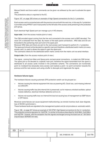 Manual Switch and force switch commands can be given via software by the user to activate the spare
                                                                                            cards.
                                                                                            The protections status is reported to the EC.
not permitted without written authorization from Alcatel.




                                                                                            Figure 187. on page 326 shows an example of High Speed connections for the 2+1 protection.
  All rights reserved. Passing on and copying of this
  document, use and communication of its contents




                                                                                            Each access card is connected also with the previous one and with the next one; in this way N+1 protection
                                                                                            is provided using HPROT card in last position at the left side of the access cards pertaining to the protected
                                                                                            port group.

                                                                                            Each electrical High Speed port can manage up to 4 HS streams.

                                                                                            Input side ( from the access module point of view)

                                                                                            The CMI encoded signal coming from the line and connected to the access card is NRZ decoded. The
                                                                                            clock CK is extracted from the data. By means of the back panel connections , NRZ data and CK are
                                                                                            forwarded to the pertaining main port and to the spare port.
                                                                                            Moreover NRZ data and Clock are sent to the next access card if present to perform N +1 protection.
                                                                                            The spare port should not be devoted to a specific main port therefore a distributed switch matrix (on every
                                                                                            access card ) is used to allows the signal to gain the spare port.
                                                                                            The command criteria for the distributed switch matrix comes from the matrix unit via serial interface.

                                                                                            Output side ( from the access module point of view )

                                                                                            The signal , coming from Main and Spare ports via back panel connections , is coded into CMI format.
                                                                                            The spare port is not devoted to a specific main port, therefore the signal transmitted from the spare is
                                                                                            distributed to all access cards involved in the protection scheme. The connections are functionally
                                                                                            point–to–multipoint but physically every access card realizes a point –to–point connection towards the
                                                                                            previous and the next access card using a buffer to decouple and regenerate the signal.



                                                                                            Hardware failures types

                                                                                            The hardware failures causing automatic EPS protection switch can be grouped as :

                                                                                            –    failures causing the internal equipment link loss as powering KO, Clock loss, card missing (referred
                                                                                                 as LOS/LOF)

                                                                                            –    failures causing traffic loss (the internal link is preserved) as for instance unlocked oscillator, optical
                                                                                                 module defective, electrical interface defective and so on.

                                                                                            –    failures not causing traffic loss nor internal link loss but causing loss of management as ISBP failure
                                                                                                 or SPI failure.

                                                                                            Moreover some failures can cause equipment malfunctioning ( as remote inventory fault, laser degrade,
                                                                                            loss of DC/DC synchronism ).
                                                                                            These hardware faults are signalled to the management system and do not provokes an automatic switch.

                                                                                            Figure 188. on page 327 shows an example of 16X STM1 High Speed connections for the 3+1 protection.
                                                                                            The protection scheme operation for 16xSTM–1 is similar to the above described for 3x34 Mb/s, 3x45 Mb/s
                                                                                            and 4xSTM–1 boards, with the exception that the signals exchanged among the board are at 1.66 Gbit/s
                                                                                            (Input/Output SERDES bit rate).
                                                  1AA 00014 0004 (9007) A4 – ALICE 04.10




                                                                                           ED      03

                                                                                                                                                              3AL 91669 AA AA                         325 / 706


                                                                                                                                                                            706
 