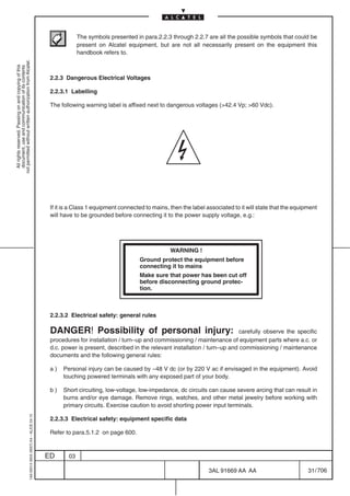The symbols presented in para.2.2.3 through 2.2.7 are all the possible symbols that could be
                                                                                                        present on Alcatel equipment, but are not all necessarily present on the equipment this
                                                                                                        handbook refers to.
not permitted without written authorization from Alcatel.
  All rights reserved. Passing on and copying of this
  document, use and communication of its contents




                                                                                            2.2.3 Dangerous Electrical Voltages

                                                                                            2.2.3.1 Labelling

                                                                                            The following warning label is affixed next to dangerous voltages (>42.4 Vp; >60 Vdc).




                                                                                            If it is a Class 1 equipment connected to mains, then the label associated to it will state that the equipment
                                                                                            will have to be grounded before connecting it to the power supply voltage, e.g.:




                                                                                                                                             WARNING !
                                                                                                                                Ground protect the equipment before
                                                                                                                                connecting it to mains
                                                                                                                                Make sure that power has been cut off
                                                                                                                                before disconnecting ground protec-
                                                                                                                                tion.



                                                                                            2.2.3.2 Electrical safety: general rules

                                                                                            DANGER! Possibility of personal injury:                                     carefully observe the specific
                                                                                            procedures for installation / turn–up and commissioning / maintenance of equipment parts where a.c. or
                                                                                            d.c. power is present, described in the relevant installation / turn–up and commissioning / maintenance
                                                                                            documents and the following general rules:

                                                                                            a)   Personal injury can be caused by –48 V dc (or by 220 V ac if envisaged in the equipment). Avoid
                                                                                                 touching powered terminals with any exposed part of your body.

                                                                                            b)   Short circuiting, low-voltage, low-impedance, dc circuits can cause severe arcing that can result in
                                                                                                 burns and/or eye damage. Remove rings, watches, and other metal jewelry before working with
                                                                                                 primary circuits. Exercise caution to avoid shorting power input terminals.
                                                  1AA 00014 0004 (9007) A4 – ALICE 04.10




                                                                                            2.2.3.3 Electrical safety: equipment specific data

                                                                                            Refer to para.5.1.2 on page 600.



                                                                                           ED      03

                                                                                                                                                             3AL 91669 AA AA                          31 / 706


                                                                                                                                                                           706
 