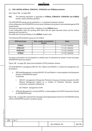[4]    ATM MATRIX (ATM4x4, ATM4X4V2 , ATM4X4D3 and ATM8x8) protection

                                          (see Figure 189. on page 329)




                                                                                                                                                           not permitted without written authorization from Alcatel.
                                          N.B.            The following description is applicable to ATM4x4, ATM4X4V2, ATM4X4D3 and ATM8x8




                                                                                                                                                             All rights reserved. Passing on and copying of this
                                                                                                                                                             document, use and communication of its contents
                                                          boards; unless otherwise specified.

                                          The ATM MATRIX boards can be protected in 1+1 equipment protection scheme.
                                          In this configuration the ATM MATRIX and all indirect interfaces connected to it are protected against ATM
                                          module failure.
                                          This does not apply to the local STM–1 interfaces of the ATM4x4 board.
                                          In this configuration when the working ATM matrix fails the spare becomes active and the indirect
                                          interfaces are rerouted to it.
                                          The traffic from the local interface of the ATM4x4 board is lost.

                                          The following ATM protection group can be created:

                                                      ATM board type                Max. number of protection                   Mode
                                                                                            groups
                                                              ATM4x4                             2                        1+1 not revertive
                                                           ATM4x4V2                              2                        1+1 not revertive
                                                           ATM4x4D3                              2                        1+1 not revertive
                                                              ATM8x8                             2                        1+1 not revertive

                                          The spare card position can be assigned in a flexible way; no restrictions for position of main and spare
                                          ATM MATRIX board are present.

                                          Figure 189. on page 329 gives some examples of EPS protection scheme.

                                          The ATM MATRIX is managed by SDH EC, SC, Platform and ATM EC. In outline the management can
                                          be divided in:

                                                 •        SDH side Management: involving SDH EC, SC and Platform, it mainly applies to the Equipment
                                                          Domain of ATM MATRIX board.
                                                          In particular:

                                                          –    SDH EC: management of Equipment Protection Groups and interface towards the SDH
                                                               Network Management System (e. g. creation of Protection Schemes, operator
                                                               commands, autoswitch notifications)

                                                          –    SC/ Platform: management of HW

                                                 •        ATM side Management: involving ATM EC, it mainly applies to the ATM Transmission Domain
                                                          of ATM MATRIX board.

                                          Figure 190. on page 330 represent the messages exchanged between the EC (on the PQ2/EQC board)
                                          and the ATM MATRIX boards in protection group.
1AA 00014 0004 (9007) A4 – ALICE 04.10




                                         ED          03

                                                                                                           3AL 91669 AA AA                     328 / 706


                                                                                                                        706
 