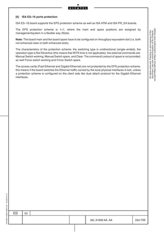 [6]   ISA ES–16 ports protection

                                          ISA ES–16 board supports the EPS protection scheme as well as ISA ATM and ISA PR_EA boards.




                                                                                                                                                              not permitted without written authorization from Alcatel.
                                          The EPS protection scheme is 1+1, where the main and spare positions are assigned by




                                                                                                                                                                All rights reserved. Passing on and copying of this
                                                                                                                                                                document, use and communication of its contents
                                          managementsystem in a flexible way (Note).

                                          Note: The board main and the board spare have to be configured on throughput equivalent slot (i.e. both
                                          not enhanced slots or both enhanced slots).

                                          The characteristics of the protection scheme: the switching type is unidirectional (single–ended), the
                                          operation type is Not Revertive (this means that WTR time is not applicable), the external commands are:
                                          Manual Switch working, Manual Switch spare, and Clear. The command Lockout of spare is not provided,
                                          as well Force switch working and Force Switch spare.

                                          The access cards (Fast Ethernet and Gigabit Ethernet) are not protected by the EPS protection scheme,
                                          this means if the board switches the Ethernet traffic carried by the local physical interfaces is lost, unless
                                          a protection scheme is configured on the client side like dual attach protocol for the Gigabit Ethernet
                                          interfaces.
1AA 00014 0004 (9007) A4 – ALICE 04.10




                                         ED      03

                                                                                                           3AL 91669 AA AA                        334 / 706


                                                                                                                         706
 