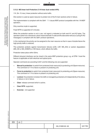 3.13.3 MS linear trail Protection (1:N linear dual–ended APS)

                                                                                            1:N (N= 15 max.) linear protection without extra traffic.
not permitted without written authorization from Alcatel.




                                                                                            One section is used as spare resource to protect one of the N main sections when in failure.
  All rights reserved. Passing on and copying of this
  document, use and communication of its contents




                                                                                            The implementation is compliant with the G841 7.1 clause MSP protocol compatible with the 1:N MSP
                                                                                            operation..

                                                                                            Only revertive mode is supported.

                                                                                            Fixed WTR is supported of 5 minutes .

                                                                                            When the protection section is not in use, null signal is indicated on both sent K1 and K2 bytes. The
                                                                                            operation switch is bi–directional, which means that both Tx side and Rx side switch will occur (using K1/K2
                                                                                            messages) in compliant with the G841 protocol operations.

                                                                                            In this mechanism the priority can be assigned to the main resource so that in case of double failure the
                                                                                            high priority traffic is restored.

                                                                                            This protection protects against transmission failures (LOS, LOF, MS_AIS) or section degradation
                                                                                            (MS_SD or MS_EXBER) or HW failure, which affects the traffic.

                                                                                            Protection takes place within 50ms.

                                                                                            Different physical interfaces can be mixed in the same MSP protection group: e.g. at STM–1 level the
                                                                                            feature is applicable at both electrical and optical ports.

                                                                                            Operator command are according G.841 and the following one are supported:

                                                                                            –    Manual to protection: to switch from protected (main resource)) to protecting unit (Spare resource).
                                                                                                 This command is Y if no failure is present on protecting unit;

                                                                                            –    Force to protection:to switch from protected (main resource)) to protecting unit (Spare resource).
                                                                                                 This command is Y if no failure is present on protecting unit;

                                                                                            –    Lockout: the protection is locked, the traffic is managed by protected unit independently of its status,
                                                                                                 in failure or not in failure;

                                                                                            –    Clear: release command which is active;

                                                                                            –    Clear WTR: supported;

                                                                                            –    Exercise : not supported
                                                  1AA 00014 0004 (9007) A4 – ALICE 04.10




                                                                                           ED      03

                                                                                                                                                            3AL 91669 AA AA                        337 / 706


                                                                                                                                                                          706
 