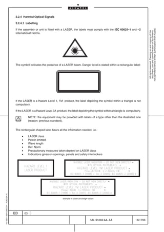 2.2.4 Harmful Optical Signals

                                          2.2.4.1 Labelling




                                                                                                                                                           not permitted without written authorization from Alcatel.
                                          If the assembly or unit is fitted with a LASER, the labels must comply with the IEC 60825–1 and –2




                                                                                                                                                             All rights reserved. Passing on and copying of this
                                                                                                                                                             document, use and communication of its contents
                                          International Norms.




                                          The symbol indicates the presence of a LASER beam. Danger level is stated within a rectangular label:




                                          If the LASER is a Hazard Level 1, 1M product, the label depicting the symbol within a triangle is not
                                          compulsory.

                                          If the LASER is a Hazard Level 3A product, the label depicting the symbol within a triangle is compulsory.

                                                        NOTE: the equipment may be provided with labels of a type other than the illustrated one
                                                        (reason: previous standard).


                                          The rectangular shaped label bears all the information needed, i.e.:

                                               •        LASER class
                                               •        Power emitted
                                               •        Wave length
                                               •        Ref. Norm
                                               •        Precautionary measures taken depend on LASER class
                                               •        Indications given on openings, panels and safety interlockers
1AA 00014 0004 (9007) A4 – ALICE 04.10




                                                                                    exemple of power and lenght values




                                         ED        03

                                                                                                                  3AL 91669 AA AA               32 / 706


                                                                                                                            706
 