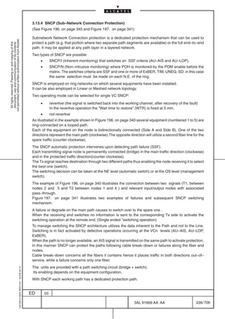 3.13.4 SNCP (Sub–Network Connection Protection)
                                                                                            (See Figure 196. on page 340 and Figure 197. on page 341)

                                                                                            Subnetwork Network Connection protection is a dedicated protection mechanism that can be used to
not permitted without written authorization from Alcatel.




                                                                                            protect a path (e.g. that portion where two separate path segments are available) or the full end–to–end
  All rights reserved. Passing on and copying of this
  document, use and communication of its contents




                                                                                            path. It may be applied at any path layer in a layered network.
                                                                                            Two types of SNCP are possible:
                                                                                                 •        SNCP/I (Inherent monitoring) that switches on SSF criteria (AU–AIS and AU–LOP).
                                                                                                 •        SNCP/N (Non–intrusive monitoring) where POH is monitored by the POM enable before the
                                                                                                          matrix. The switches criteria are SSF and one or more of ExBER, TIM, UNEQ, SD; in this case
                                                                                                          the same selection must be made on each N.E. of the ring.
                                                                                            SNCP is employed on ring networks on which several equipments have been installed.
                                                                                            It can be also employed in Linear or Meshed network topology.
                                                                                            Two operating mode can be selected for single VC SNCP:

                                                                                                 •        revertive (the signal is switched back into the working channel, after recovery of the fault)
                                                                                                          In the revertive operation the ”Wait time to restore” (WTR) is fixed at 5 min.
                                                                                                 •        not revertive
                                                                                            As illustrated in the example shown in Figure 196. on page 340 several equipment (numbered 1 to 5) are
                                                                                            ring–connected on a looped path.
                                                                                            Each of the equipment on the node is bidirectionally connected (Side A and Side B). One of the two
                                                                                            directions represent the main path (clockwise).The opposite direction will utilize a second fiber line for the
                                                                                            spare traffic (counter clockwise).
                                                                                            The SNCP automatic protection intervenes upon detecting path failure (SSF).
                                                                                            Each transmitting signal node is permanently connected (bridge) in the main traffic direction (clockwise)
                                                                                            and in the protected traffic direction(counter clockwise).
                                                                                            The Tx signal reaches destination through two different paths thus enabling the node receiving it to select
                                                                                            the best one (switch).
                                                                                            The switching decision can be taken at the NE level (automatic switch) or at the OS level (management
                                                                                            switch).
                                                                                            The example of Figure 196. on page 340 illustrates the connection between two signals (T1, between
                                                                                            nodes 2 and 5 and T2 between nodes 1 and 4 ) and relevant input/output nodes with associated
                                                                                            pass–through.
                                                                                            Figure 197. on page 341 illustrates two examples of failures and subsequent SNCP switching
                                                                                            mechanism.
                                                                                            A failure or degrade on the main path causes to switch over to the spare one .
                                                                                            When the receiving end switches no information is sent to the corresponding Tx side to activate the
                                                                                            switching operation at the remote end. (Single ended ”switching operation)
                                                                                            To manage switching the SNCP architecture utilizes the data inherent to the Path and not to the Line.
                                                                                            Switching is in fact activated by defective operations occurring at the VCn levels (AU–AIS, AU–LOP,
                                                                                            ExBER).
                                                                                            When the path is no longer available, an AIS signal is transmitted on the same path to activate protection.
                                                                                            In this manner SNCP can protect the paths following cable break–down or failures along the fiber and
                                                                                            nodes.
                                                                                            Cable break–down concerns all the fibers it contains hence it places traffic in both directions out–of–
                                                                                            service, while a failure concerns only one fiber.
                                                                                            The units are provided with a path switching circuit (bridge + switch).
                                                  1AA 00014 0004 (9007) A4 – ALICE 04.10




                                                                                            Its enabling depends on the equipment configuration.
                                                                                            With SNCP each working path has a dedicated protection path.


                                                                                           ED        03

                                                                                                                                                               3AL 91669 AA AA                       339 / 706


                                                                                                                                                                             706
 