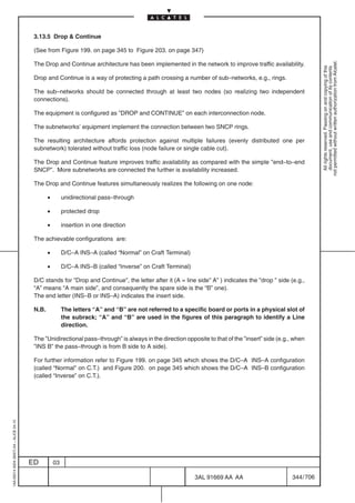 3.13.5 Drop  Continue

                                          (See from Figure 199. on page 345 to Figure 203. on page 347)




                                                                                                                                                              not permitted without written authorization from Alcatel.
                                          The Drop and Continue architecture has been implemented in the network to improve traffic availability.




                                                                                                                                                                All rights reserved. Passing on and copying of this
                                                                                                                                                                document, use and communication of its contents
                                          Drop and Continue is a way of protecting a path crossing a number of sub–networks, e.g., rings.

                                          The sub–networks should be connected through at least two nodes (so realizing two independent
                                          connections).

                                          The equipment is configured as ”DROP and CONTINUE” on each interconnection node.

                                          The subnetworks’ equipment implement the connection between two SNCP rings.

                                          The resulting architecture affords protection against multiple failures (evenly distributed one per
                                          subnetwork) tolerated without traffic loss (node failure or single cable cut).

                                          The Drop and Continue feature improves traffic availability as compared with the simple ”end–to–end
                                          SNCP”. More subnetworks are connected the further is availability increased.

                                          The Drop and Continue features simultaneously realizes the following on one node:

                                                 •        unidirectional pass–through

                                                 •        protected drop

                                                 •        insertion in one direction

                                          The achievable configurations are:

                                                 •        D/C–A INS–A (called “Normal” on Craft Terminal)

                                                 •        D/C–A INS–B (called “Inverse” on Craft Terminal)

                                          D/C stands for ”Drop and Continue”, the letter after it (A = line side” A” ) indicates the ”drop ” side (e.g.,
                                          “A” means “A main side”, and consequently the spare side is the “B” one).
                                          The end letter (INS–B or INS–A) indicates the insert side.

                                          N.B.            The letters “A” and “B” are not referred to a specific board or ports in a physical slot of
                                                          the subrack; “A” and “B” are used in the figures of this paragraph to identify a Line
                                                          direction.

                                          The ”Unidirectional pass–through” is always in the direction opposite to that of the ”insert” side (e.g., when
                                          ”INS B” the pass–through is from B side to A side).

                                          For further information refer to Figure 199. on page 345 which shows the D/C–A INS–A configuration
                                          (called “Normal” on C.T.) and Figure 200. on page 345 which shows the D/C–A INS–B configuration
                                          (called “Inverse” on C.T.).
1AA 00014 0004 (9007) A4 – ALICE 04.10




                                         ED          03

                                                                                                             3AL 91669 AA AA                      344 / 706


                                                                                                                         706
 