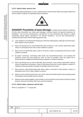 2.2.4.2 Optical safety: general rules

                                                                                            On handling optical equipments or units or cables always check that laser labels are properly affixed and
                                                                                            that the system complies with applicable optical standards.
not permitted without written authorization from Alcatel.
  All rights reserved. Passing on and copying of this
  document, use and communication of its contents




                                                                                            DANGER! Possibility of eyes damage: invisible infrared radiations emitted by
                                                                                            the fiber optic transmitters can cause eyes damages. Carefully observe the specific procedures for
                                                                                            installation / turn–up and commissioning / maintenance of units containing laser devices or cables
                                                                                            transporting optical signals, described in the relevant installation / turn–up and commissioning /
                                                                                            maintenance documents and the following general rules:

                                                                                            a)   Laser radiation is not visible by the naked eye or with laser safety glasses. Although it cannot be seen,
                                                                                                 laser radiation may be present.

                                                                                            b)   Never look directly into an unterminated fiber optic connector or into a broken optical fiber cable,
                                                                                                 unless it is absolutely known that no laser radiation is present.

                                                                                            c)   Never look at an optical fiber splice, cable or connector, unless it is absolutely known that no laser
                                                                                                 radiation is present.

                                                                                            d)   All optical connectors, terminating either fibers and transmitters/receivers, are provided with
                                                                                                 protective covers that must always be used, as soon as possible, when any optical link is
                                                                                                 disconnected for installation/test/maintenance purposes or whatever operation.

                                                                                            e)   Never look directly into an unterminated fiber optic connector or into a broken optical fiber cable by
                                                                                                 means of magnifiers/microscopes, unless it is absolutely known that no laser radiation is present. A
                                                                                                 magnifier/microscope greatly increases the damage hazard to the eyes.

                                                                                            f)   Never point an unterminated optical fiber splice, cable or connector to other persons, unless it is
                                                                                                 absolutely known that no laser radiation is present.

                                                                                            g)   Always remove electrical power from near and far optical transmitters before disconnecting optical
                                                                                                 links between the transmitter and the receiver.

                                                                                            h)   Wearing of laser safety goggles or eyes shields is recommended for every person working on optical
                                                                                                 devices, whenever the above listed rules cannot be followed.

                                                                                            2.2.4.3 Optical safety: equipment specific data

                                                                                            Refer to paragraph 5.1.1 on page 595 .
                                                  1AA 00014 0004 (9007) A4 – ALICE 04.10




                                                                                           ED      03

                                                                                                                                                             3AL 91669 AA AA                          33 / 706


                                                                                                                                                                           706
 