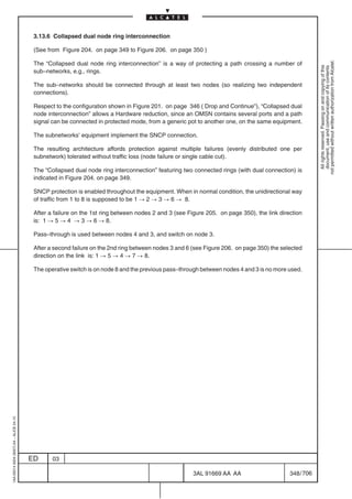 3.13.6 Collapsed dual node ring interconnection

                                          (See from Figure 204. on page 349 to Figure 206. on page 350 )




                                                                                                                                                        not permitted without written authorization from Alcatel.
                                          The “Collapsed dual node ring interconnection” is a way of protecting a path crossing a number of




                                                                                                                                                          All rights reserved. Passing on and copying of this
                                                                                                                                                          document, use and communication of its contents
                                          sub–networks, e.g., rings.

                                          The sub–networks should be connected through at least two nodes (so realizing two independent
                                          connections).

                                          Respect to the configuration shown in Figure 201. on page 346 ( Drop and Continue”), “Collapsed dual
                                          node interconnection” allows a Hardware reduction, since an OMSN contains several ports and a path
                                          signal can be connected in protected mode, from a generic pot to another one, on the same equipment.

                                          The subnetworks’ equipment implement the SNCP connection.

                                          The resulting architecture affords protection against multiple failures (evenly distributed one per
                                          subnetwork) tolerated without traffic loss (node failure or single cable cut).

                                          The “Collapsed dual node ring interconnection” featuring two connected rings (with dual connection) is
                                          indicated in Figure 204. on page 349.

                                          SNCP protection is enabled throughout the equipment. When in normal condition, the unidirectional way
                                          of traffic from 1 to 8 is supposed to be 1 ! 2 ! 3 ! 6 ! 8.

                                          After a failure on the 1st ring between nodes 2 and 3 (see Figure 205. on page 350), the link direction
                                          is: 1 ! 5 ! 4 ! 3 ! 6 ! 8.

                                          Pass–through is used between nodes 4 and 3, and switch on node 3.

                                          After a second failure on the 2nd ring between nodes 3 and 6 (see Figure 206. on page 350) the selected
                                          direction on the link is: 1 ! 5 ! 4 ! 7 ! 8.

                                          The operative switch is on node 8 and the previous pass–through between nodes 4 and 3 is no more used.
1AA 00014 0004 (9007) A4 – ALICE 04.10




                                         ED      03

                                                                                                       3AL 91669 AA AA                      348 / 706


                                                                                                                    706
 