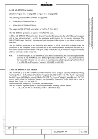 3.13.8 MS–SPRING protection

                                          (See from Figure 210. on page 355 to Figure 215. on page 358 )




                                                                                                                                                                 not permitted without written authorization from Alcatel.
                                          The following protection MS–SPRING is supported :




                                                                                                                                                                   All rights reserved. Passing on and copying of this
                                                                                                                                                                   document, use and communication of its contents
                                          –      2 fiber MS–SPRING at STM–16

                                          –      2 fiber MS–SPRING at STM–64

                                          The supported MS–SPRING is compliant to the ITU–T Rec. G.841

                                          The MS–SPRING protection is realized in the MATRIX card.
                                          A 2 fiber MS–SPRING (Multiple Section–Shared Protection Ring ) consist of a set of NEs each equipped
                                          with a two bidirectional port , one for the clockwise and the other for the counter–clockwise. The
                                          MS–SPRING is said ”two fiber” because each pair of adjacent NEs is linked by two fibers , one for each
                                          direction.
                                          The MS SPRING protection is an alternative with respect to SNCP. While MS SPRING allows the
                                          connection at the same time on the clockwise and on the counterclockwise direction on the same AU4
                                          that can be inserted and extracted in each span, on the contrary the SNCP connection engages the same
                                          AU4 on both sides for the whole link.

                                          N.B.         In the following the 2F MS–SPRING at STM–16 will be explained; the same description can be
                                                       apllied to 2F MS–SPRING at STM–64 taking into account that 64 AU– 4 are available and that
                                                       the bandwidth is divided into two halves of equal capacity called respectively ”working” (AU4#
                                                       1 to AU4# 32) and ”protection” capacity (AU4#33 to AU4# 64).



                                          2 fiber MS–SPRING at STM–16 level
                                          The bandwidth of a 2F MS–SPRING is divided into two halves of equal capacity called respectively
                                          ”working” (AU4# 1 to AU4# 8) and ”protection” capacity (AU4#9 to AU4# 16). The AU4# 1 is protected
                                          by AU4#9 up to AU4#8 that is protected by the AU4#16. The ”working ” capacity is used to carry the ”high
                                          priority traffic”, while the ”protection” capacity can be used for ”low priority” traffic that is lost in case of
                                          failure. See Figure 210. on page355.
                                          In this release the ”low priority” connection are not managed.
                                          The MS SPRING algorithm starts as a consequence of the following Section alarms:
                                                •     LOS, LOF, MS AIS, EXBER (B2), SIGNAL DEGRADE (B2)
1AA 00014 0004 (9007) A4 – ALICE 04.10




                                         ED       03

                                                                                                             3AL 91669 AA AA                         354 / 706


                                                                                                                           706
 