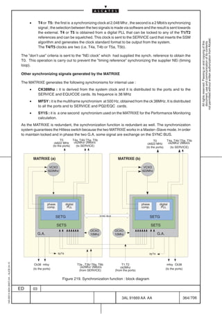 •        T4 or T5: the first is a synchronizing clock at 2.048 Mhz , the second is a 2 Mbit/s synchronizing
                                                        signal ; the selection between the two signals is made via software and the result is sent towards
                                                        the external. T4 or T5 is obtained from a digital PLL that can be locked to any of the T1/T2
                                                        references and can be squelched. This clock is sent to the SERVICE card that inserts the SSM




                                                                                                                                                                                        not permitted without written authorization from Alcatel.
                                                        algorithm and generates the clock standard format to be output from the system.




                                                                                                                                                                                          All rights reserved. Passing on and copying of this
                                                                                                                                                                                          document, use and communication of its contents
                                                        The T4/T5 clocks are two (i.e. T4a, T4b or T5a, T5b).

                                          The ”don’t use” criteria is sent to the ”NEi clock” which had supplied the synch. reference to obtain the
                                          T0. This operation is carry out to prevent the ”timing reference” synchronizing the supplier NEi (timing
                                          loop).

                                          Other synchronizing signals generated by the MATRIXE

                                          The MATRIXE generates the following synchronisms for internal use :
                                               •        CK38Mhz : it is derived from the system clock and it is distributed to the ports and to the
                                                        SERVICE and EQUICOE cards. Its frequence is 38 MHz
                                               •        MFSY : it is the multiframe synchronism at 500 Hz, obtained from the ck 38MHz. It is distributed
                                                        to all the ports and to SERVICE and PQ2/EQC cards.
                                               •        SY1S : it is a one second synchronism used on the MATRIXE for the Performance Monitoring
                                                        calculation.
                                          As the MATRIXE is redundant, the synchronization function is redundant as well. The synchronization
                                          system guarantees the Hitless switch because the two MATRIXE works in a Master–Slave mode. In order
                                          to maintain locked and in phase the two G.A. some signal are exchange on the SYNC BUS.
                                                                          T0       T4a, T4b/ T5a, T5b                                           T0         T4a, T4b/ T5a, T5b
                                                                     ck622 MHz      ck2Mhz/ 2Mbit/s                                        ck622 MHz        ck2Mhz/ 2Mbit/s
                                                                    (to the ports)   (to SERVICE)                                         (to the ports)     (to SERVICE)

                                           ÏÏÏÏÏÏÏÏÏÏÏÏÏÏ
                                                   MATRIXE (a)
                                           ÏÏÏÏÏÏÏÏÏÏÏÏÏÏ                                                      ÏÏÏÏÏÏÏÏÏÏÏÏÏÏ
                                                                                                                      MATRIXE (b)
                                                                                                               ÏÏÏÏÏÏÏÏÏÏÏÏÏÏ
                                           ÏÏÏÏÏÏÏÏÏÏÏÏÏÏ
                                           ÏÏÏÏÏÏÏÏÏÏÏÏÏÏ       VCXO
                                                               622Mhz
                                                                                                               ÏÏÏÏÏÏÏÏÏÏÏÏÏÏ
                                                                                                               ÏÏÏÏÏÏÏÏÏÏÏÏÏÏ           VCXO
                                                                                                                                       622Mhz
                                           ÏÏÏÏÏÏÏÏÏÏÏÏÏÏ
                                           ÏÏÏÏÏÏÏÏÏÏÏÏÏÏ                                                      ÏÏÏÏÏÏÏÏÏÏÏÏÏÏ
                                                                                                               ÏÏÏÏÏÏÏÏÏÏÏÏÏÏ
                                           ÏÏÏÏÏÏÏÏÏÏÏÏÏÏ
                                           ÏÏÏÏÏÏÏÏÏÏÏÏÏÏ                                                      ÏÏÏÏÏÏÏÏÏÏÏÏÏÏ
                                                                                                               ÏÏÏÏÏÏÏÏÏÏÏÏÏÏ
                                           ÏÏÏÏÏÏÏÏÏÏÏÏÏÏ
                                           ÏÏÏÏÏÏÏÏÏÏÏÏÏÏ      phase          digital
                                                                                                               ÏÏÏÏÏÏÏÏÏÏÏÏÏÏ
                                                                                                               ÏÏÏÏÏÏÏÏÏÏÏÏÏÏ          phase        digital
                                                               comp.           PLL                                                     comp.         PLL
                                           ÏÏÏÏÏÏÏÏÏÏÏÏÏÏ
                                           ÏÏÏÏÏÏÏÏÏÏÏÏÏÏ                                                      ÏÏÏÏÏÏÏÏÏÏÏÏÏÏ
                                                                                                               ÏÏÏÏÏÏÏÏÏÏÏÏÏÏ
                                                                       SETG                              SYNC BUS                              SETG
                                           ÏÏÏÏÏÏÏÏÏÏÏÏÏÏ
                                           ÏÏÏÏÏÏÏÏÏÏÏÏÏÏ              SETS
                                                                                                               ÏÏÏÏÏÏÏÏÏÏÏÏÏÏ
                                                                                                               ÏÏÏÏÏÏÏÏÏÏÏÏÏÏ                  SETS
                                                                                                 OCXO               OCXO
                                           ÏÏÏÏÏÏÏÏÏÏÏÏÏÏ
                                                        G.A.
                                           ÏÏÏÏÏÏÏÏÏÏÏÏÏÏ                                        10Mhz         ÏÏÏÏÏÏÏÏÏÏÏÏÏÏ
                                                                                                                    10Mhz
                                                                                                               ÏÏÏÏÏÏÏÏÏÏÏÏÏÏ                      G.A.


                                           ÏÏÏÏÏÏÏÏÏÏÏÏÏÏ
                                           ÏÏÏÏÏÏÏÏÏÏÏÏÏÏ                                                      ÏÏÏÏÏÏÏÏÏÏÏÏÏÏ
                                                                                                               ÏÏÏÏÏÏÏÏÏÏÏÏÏÏ
                                                                       sy1s                                                                 sy1s
                                           ÏÏÏÏÏÏÏÏÏÏÏÏÏÏ                                                      ÏÏÏÏÏÏÏÏÏÏÏÏÏÏ
1AA 00014 0004 (9007) A4 – ALICE 04.10




                                                    Ck38 mfsy                           T3a , T3b/ T6a, T6b              T1,T2                              mfsy Ck38
                                                                                          ck2Mhz/ 2Mbit/s               ck2Mhz
                                                   (to the ports)                                                                                          (to the ports)
                                                                                         (from SERVICE)             (from the ports)

                                                                          Figure 219. Synchronization function : block diagram

                                         ED        03

                                                                                                                         3AL 91669 AA AA                                    364 / 706


                                                                                                                                        706
 