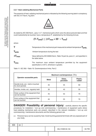 2.2.7 Heat–radiating Mechanical Parts

                                                                                            The presence of heat–radiating mechanical parts is indicated by the following warning label in compliancy
                                                                                            with IEC 417 Norm, Fig.5041:
not permitted without written authorization from Alcatel.
  All rights reserved. Passing on and copying of this
  document, use and communication of its contents




                                                                                            As stated by IEC 950 Norm., para.1.4.7 mechanical parts which carry the above pictured label and that
                                                                                            could inadvertently be touched, have a temperature T established by the following formula:

                                                                                                                        (T–Tamb)  (DTmax + 25° – Tmra)
                                                                                            where:

                                                                                            T                         Temperature of the mechanical part measured at ambient temperature Tamb.

                                                                                            Tamb                      Ambient temperature during the test

                                                                                            DTmax                     Value defined by IEC 60950 Norm, Table 16 part 2a, para.5.1, and specified in
                                                                                                                      the table below.

                                                                                            Tmra                      The maximum room ambient temperature permitted by the equipment
                                                                                                                      specification or 25°C, whichever is greater.

                                                                                            Table 11. IEC 950 –Table 16: Overtemperature limits, Part 2


                                                                                                                                                   Maximum overtemperature (°C )
                                                                                                 Operator–accessible parts
                                                                                                                                                               Glass,                Plastic,
                                                                                                                                           Metal
                                                                                                                                                              porcelain              rubber

                                                                                            Handle knob, ect., held or touched
                                                                                                                                            35                    45                    60
                                                                                            for short periods

                                                                                            Handles, knobs, ect., regularly held            30                    40                    50

                                                                                            Outer surface of the equipment that
                                                                                                                                            45                    55                    70
                                                                                            can be touched

                                                                                            Inner surface of the equipment that
                                                                                                                                            45                    55                    70
                                                                                            can be touched


                                                                                            DANGER! Possibility of personal injury:                               carefully observe the specific
                                                                                            procedures for installation / turn–up and commissioning / maintenance of equipment parts where
                                                                                            heat–radiating mechanical parts are present, described in the relevant installation / turn–up and
                                                                                            commissioning / maintenance documents and the following general rule:
                                                  1AA 00014 0004 (9007) A4 – ALICE 04.10




                                                                                            a)   Personal injury can be caused by heat. Avoid touching powered terminals with any exposed part of
                                                                                                 your body.



                                                                                           ED        03

                                                                                                                                                          3AL 91669 AA AA                        35 / 706


                                                                                                                                                                        706
 