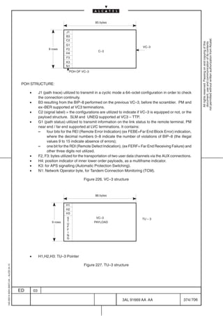 85 bytes


                                                                        J1
                                                                        B3




                                                                                                                                                                not permitted without written authorization from Alcatel.
                                                                        C2




                                                                                                                                                                  All rights reserved. Passing on and copying of this
                                                                                                                                                                  document, use and communication of its contents
                                                                        G1
                                                                                                                          VC–3
                                                             9 rows     F2
                                                                                             C–3
                                                                        H4
                                                                        F3
                                                                        K3
                                                                        N1
                                                                          POH OF VC–3



                                          POH STRUCTURE:

                                              •        J1 (path trace) utilized to transmit in a cyclic mode a 64–octet configuration in order to check
                                                       the connection continuity.
                                              •        B3 resulting from the BIP–8 performed on the previous VC–3, before the scrambler. PM and
                                                       ex–BER supported at VC3 terminations.
                                              •        C2 (signal label) = the configurations are utilized to indicate if VC–3 is equipped or not, or the
                                                       payload structure. SLM and UNEQ supported at VC3 – TTP.
                                              •        G1 (path status) utilized to transmit information on the link status to the remote terminal. PM
                                                       near end / far end supported at LVC terminations. It contains:
                                                       –    four bits for the REI (Remote Error Indication) (ex FEBE=Far End Block Error) indication,
                                                            where the decimal numbers 0–8 indicate the number of violations of BIP–8 (the illegal
                                                            values 9 to 15 indicate absence of errors);
                                                       –    one bit for the RDI (Remote Defect Indication), (ex FERF= Far End Receiving Failure) and
                                                            other three digits not utilized.
                                              •        F2, F3: bytes utilized for the transportation of two user data channels via the AUX connections.
                                              •        H4: position indicator of inner lower order payloads, as a multiframe indicator.
                                              •        K3: for APS signalling (Automatic Protection Switching).
                                              •        N1: Network Operator byte, for Tandem Connection Monitoring (TCM).

                                                                                    Figure 226. VC–3 structure



                                                                                           86 bytes


                                                                        H1
                                                                        H2
                                                                        H3
                                                                         S                 VC–3                          TU – 3
                                                               9 rows    T                PAYLOAD
                                                                         U
                                                                         F
                                                                         F
                                                                         I
                                                                         N
                                                                         G




                                              •        H1,H2,H3: TU–3 Pointer

                                                                                    Figure 227. TU–3 structure
1AA 00014 0004 (9007) A4 – ALICE 04.10




                                         ED       03

                                                                                                            3AL 91669 AA AA                         374 / 706


                                                                                                                          706
 