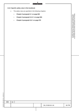 2.2.8 Specific safety rules in this handbook

                                              •        The safety rules are specified in the following chapters:




                                                                                                                                        not permitted without written authorization from Alcatel.
                                                       –    Chapter 6 paragraph 6.1 on page 665




                                                                                                                                          All rights reserved. Passing on and copying of this
                                                                                                                                          document, use and communication of its contents
                                                       –    Chapter 6 paragraph 6.5.2.1 on page 669

                                                       –    Chapter 6 paragraph 6.6.1 on page 670
1AA 00014 0004 (9007) A4 – ALICE 04.10




                                         ED       03

                                                                                                           3AL 91669 AA AA   36 / 706


                                                                                                                     706
 
