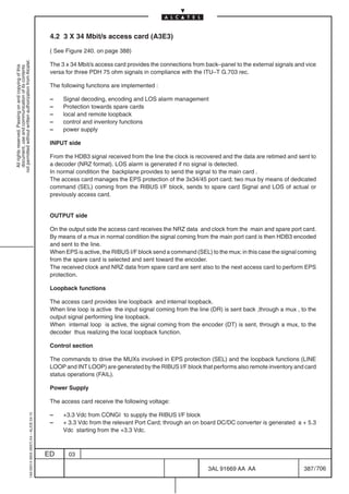 4.2 3 X 34 Mbit/s access card (A3E3)

                                                                                            ( See Figure 240. on page 388)
not permitted without written authorization from Alcatel.




                                                                                            The 3 x 34 Mbit/s access card provides the connections from back–panel to the external signals and vice
  All rights reserved. Passing on and copying of this
  document, use and communication of its contents




                                                                                            versa for three PDH 75 ohm signals in compliance with the ITU–T G.703 rec.

                                                                                            The following functions are implemented :

                                                                                            –    Signal decoding, encoding and LOS alarm management
                                                                                            –    Protection towards spare cards
                                                                                            –    local and remote loopback
                                                                                            –    control and inventory functions
                                                                                            –    power supply

                                                                                            INPUT side

                                                                                            From the HDB3 signal received from the line the clock is recovered and the data are retimed and sent to
                                                                                            a decoder (NRZ format). LOS alarm is generated if no signal is detected.
                                                                                            In normal condition the backplane provides to send the signal to the main card .
                                                                                            The access card manages the EPS protection of the 3x34/45 port card; two mux by means of dedicated
                                                                                            command (SEL) coming from the RIBUS I/F block, sends to spare card Signal and LOS of actual or
                                                                                            previously access card.


                                                                                            OUTPUT side

                                                                                            On the output side the access card receives the NRZ data and clock from the main and spare port card.
                                                                                            By means of a mux in normal condition the signal coming from the main port card is then HDB3 encoded
                                                                                            and sent to the line.
                                                                                            When EPS is active, the RIBUS I/F block send a command (SEL) to the mux; in this case the signal coming
                                                                                            from the spare card is selected and sent toward the encoder.
                                                                                            The received clock and NRZ data from spare card are sent also to the next access card to perform EPS
                                                                                            protection.

                                                                                            Loopback functions

                                                                                            The access card provides line loopback and internal loopback.
                                                                                            When line loop is active the input signal coming from the line (DR) is sent back ,through a mux , to the
                                                                                            output signal performing line loopback.
                                                                                            When internal loop is active, the signal coming from the encoder (DT) is sent, through a mux, to the
                                                                                            decoder thus realizing the local loopback function.

                                                                                            Control section

                                                                                            The commands to drive the MUXs involved in EPS protection (SEL) and the loopback functions (LINE
                                                                                            LOOP and INT LOOP) are generated by the RIBUS I/F block that performs also remote inventory and card
                                                                                            status operations (FAIL).

                                                                                            Power Supply

                                                                                            The access card receive the following voltage:

                                                                                            –    +3.3 Vdc from CONGI to supply the RIBUS I/F block
                                                  1AA 00014 0004 (9007) A4 – ALICE 04.10




                                                                                            –    + 3.3 Vdc from the relevant Port Card; through an on board DC/DC converter is generated a + 5.3
                                                                                                 Vdc starting from the +3.3 Vdc.



                                                                                           ED      03

                                                                                                                                                         3AL 91669 AA AA                       387 / 706


                                                                                                                                                                       706
 