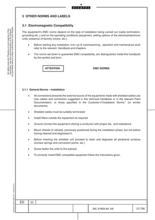 3 OTHER NORMS AND LABELS

                                                                                            3.1 Electromagnetic Compatibility
not permitted without written authorization from Alcatel.
  All rights reserved. Passing on and copying of this
  document, use and communication of its contents




                                                                                            The equipment’s EMC norms depend on the type of installation being carried out (cable termination,
                                                                                            grounding etc.,) and on the operating conditions (equipment, setting options of the electrical/electronic
                                                                                            units, presence of dummy covers, etc.).

                                                                                                 •        Before starting any installation, turn–up  commissioning, operation and maintenance work
                                                                                                          refer to the relevant Handbook and chapters.

                                                                                                 •        The norms set down to guarantee EMC compatibility, are distinguished inside this handbook
                                                                                                          by the symbol and term:



                                                                                                                    ATTENTION                                  EMC NORMS.




                                                                                            3.1.1 General Norms – Installation

                                                                                                 •        All connections (towards the external source of the equipment) made with shielded cables use
                                                                                                          only cables and connectors suggested in this technical handbook or in the relevant Plant
                                                                                                          Documentation, or those specified in the Customer’s”Installation Norms.” (or similar
                                                                                                          documents)

                                                                                                 •        Shielded cables must be suitably terminated

                                                                                                 •        Install filters outside the equipment as required

                                                                                                 •        Ground connect the equipment utilizing a conductor with proper dia. and impedance

                                                                                                 •        Mount shields (if utilized), previously positioned during the installation phase, but not before
                                                                                                          having cleaned and degreased it.

                                                                                                 •        Before inserting the shielded unit proceed to clean and degrease all peripheral surfaces
                                                                                                          (contact springs and connection points, etc.)

                                                                                                 •        Screw fasten the units to the subrack.

                                                                                                 •        To correctly install EMC compatible equipment follow the instructions given.
                                                  1AA 00014 0004 (9007) A4 – ALICE 04.10




                                                                                           ED        03

                                                                                                                                                              3AL 91669 AA AA                         37 / 706


                                                                                                                                                                            706
 