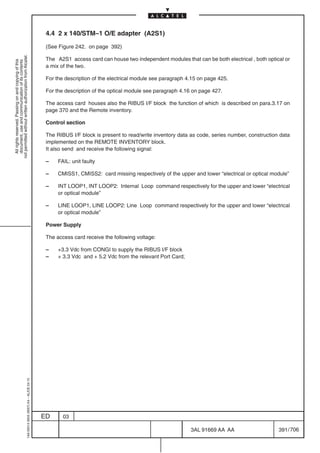 4.4 2 x 140/STM–1 O/E adapter (A2S1)

                                                                                            (See Figure 242. on page 392)
not permitted without written authorization from Alcatel.




                                                                                            The A2S1 access card can house two independent modules that can be both electrical , both optical or
  All rights reserved. Passing on and copying of this
  document, use and communication of its contents




                                                                                            a mix of the two.

                                                                                            For the description of the electrical module see paragraph 4.15 on page 425.

                                                                                            For the description of the optical module see paragraph 4.16 on page 427.

                                                                                            The access card houses also the RIBUS I/F block the function of which is described on para.3.17 on
                                                                                            page 370 and the Remote inventory.

                                                                                            Control section

                                                                                            The RIBUS I/F block is present to read/write inventory data as code, series number, construction data
                                                                                            implemented on the REMOTE INVENTORY block.
                                                                                            It also send and receive the following signal:

                                                                                            –    FAIL: unit faulty

                                                                                            –    CMISS1, CMISS2: card missing respectively of the upper and lower “electrical or optical module”

                                                                                            –    INT LOOP1, INT LOOP2: Internal Loop command respectively for the upper and lower “electrical
                                                                                                 or optical module”

                                                                                            –    LINE LOOP1, LINE LOOP2: Line Loop command respectively for the upper and lower “electrical
                                                                                                 or optical module”

                                                                                            Power Supply

                                                                                            The access card receive the following voltage:

                                                                                            –    +3.3 Vdc from CONGI to supply the RIBUS I/F block
                                                                                            –    + 3.3 Vdc and + 5.2 Vdc from the relevant Port Card;
                                                  1AA 00014 0004 (9007) A4 – ALICE 04.10




                                                                                           ED      03

                                                                                                                                                        3AL 91669 AA AA                     391 / 706


                                                                                                                                                                        706
 