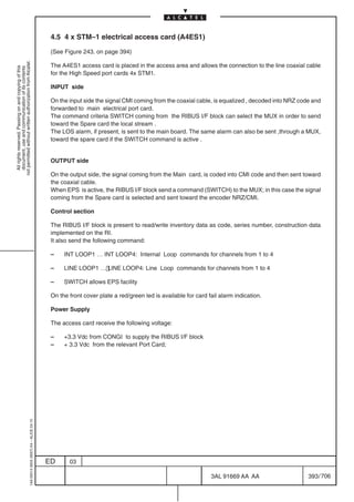 4.5 4 x STM–1 electrical access card (A4ES1)

                                                                                            (See Figure 243. on page 394)
not permitted without written authorization from Alcatel.




                                                                                            The A4ES1 access card is placed in the access area and allows the connection to the line coaxial cable
  All rights reserved. Passing on and copying of this
  document, use and communication of its contents




                                                                                            for the High Speed port cards 4x STM1.

                                                                                            INPUT side

                                                                                            On the input side the signal CMI coming from the coaxial cable, is equalized , decoded into NRZ code and
                                                                                            forwarded to main electrical port card.
                                                                                            The command criteria SWITCH coming from the RIBUS I/F block can select the MUX in order to send
                                                                                            toward the Spare card the local stream .
                                                                                            The LOS alarm, if present, is sent to the main board. The same alarm can also be sent ,through a MUX,
                                                                                            toward the spare card if the SWITCH command is active .


                                                                                            OUTPUT side

                                                                                            On the output side, the signal coming from the Main card, is coded into CMI code and then sent toward
                                                                                            the coaxial cable.
                                                                                            When EPS is active, the RIBUS I/F block send a command (SWITCH) to the MUX; in this case the signal
                                                                                            coming from the Spare card is selected and sent toward the encoder NRZ/CMI.

                                                                                            Control section

                                                                                            The RIBUS I/F block is present to read/write inventory data as code, series number, construction data
                                                                                            implemented on the RI.
                                                                                            It also send the following command:

                                                                                            –    INT LOOP1 … INT LOOP4: Internal Loop commands for channels from 1 to 4

                                                                                            –    LINE LOOP1 … LINE LOOP4: Line Loop commands for channels from 1 to 4

                                                                                            –    SWITCH allows EPS facility

                                                                                            On the front cover plate a red/green led is available for card fail alarm indication.

                                                                                            Power Supply

                                                                                            The access card receive the following voltage:

                                                                                            –    +3.3 Vdc from CONGI to supply the RIBUS I/F block
                                                                                            –    + 3.3 Vdc from the relevant Port Card;
                                                  1AA 00014 0004 (9007) A4 – ALICE 04.10




                                                                                           ED      03

                                                                                                                                                            3AL 91669 AA AA                    393 / 706


                                                                                                                                                                          706
 