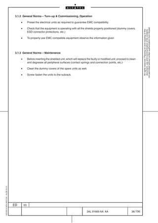 3.1.2 General Norms – Turn–up  Commissioning, Operation

                                              •        Preset the electrical units as required to guarantee EMC compatibility

                                              •




                                                                                                                                                                  not permitted without written authorization from Alcatel.
                                                       Check that the equipment is operating with all the shields properly positioned (dummy covers,




                                                                                                                                                                    All rights reserved. Passing on and copying of this
                                                                                                                                                                    document, use and communication of its contents
                                                       ESD connector protections, etc.)

                                              •        To properly use EMC compatible equipment observe the information given




                                          3.1.3 General Norms – Maintenance

                                              •        Before inserting the shielded unit, which will replace the faulty or modified unit, proceed to clean
                                                       and degrease all peripheral surfaces (contact springs and connection points, etc.)

                                              •        Clean the dummy covers of the spare units as well.

                                              •        Screw fasten the units to the subrack.
1AA 00014 0004 (9007) A4 – ALICE 04.10




                                         ED       03

                                                                                                             3AL 91669 AA AA                           38 / 706


                                                                                                                            706
 