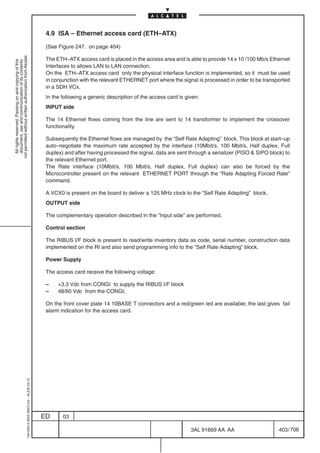 4.9 ISA – Ethernet access card (ETH–ATX)

                                                                                            (See Figure 247. on page 404)
not permitted without written authorization from Alcatel.




                                                                                            The ETH–ATX access card is placed in the access area and is able to provide 14 x 10 /100 Mb/s Ethernet
  All rights reserved. Passing on and copying of this
  document, use and communication of its contents




                                                                                            Interfaces to allows LAN to LAN connection.
                                                                                            On the ETH–ATX access card only the physical interface function is implemented, so it must be used
                                                                                            in conjunction with the relevant ETHERNET port where the signal is processed in order to be transported
                                                                                            in a SDH VCx.
                                                                                            In the following a generic description of the access card is given:
                                                                                            INPUT side

                                                                                            The 14 Ethernet flows coming from the line are sent to 14 transformer to implement the crossover
                                                                                            functionality.

                                                                                            Subsequently the Ethernet flows are managed by the “Self Rate Adapting” block. This block at start–up
                                                                                            auto–negotiate the maximum rate accepted by the interface (10Mbit/s, 100 Mbit/s, Half duplex, Full
                                                                                            duplex) and after having processed the signal, data are sent through a serializer (PISO  SIPO block) to
                                                                                            the relevant Ethernet port.
                                                                                            The Rate interface (10Mbit/s, 100 Mbit/s, Half duplex, Full duplex) can also be forced by the
                                                                                            Microcontroller present on the relevant ETHERNET PORT through the “Rate Adapting Forced Rate”
                                                                                            command.

                                                                                            A VCX0 is present on the board to deliver a 125 MHz clock to the “Self Rate Adapting” block.
                                                                                            OUTPUT side

                                                                                            The complementary operation described in the “Input side” are performed.

                                                                                            Control section

                                                                                            The RIBUS I/F block is present to read/write inventory data as code, serial number, construction data
                                                                                            implemented on the RI and also send programming info to the “Self Rate Adapting” block.

                                                                                            Power Supply

                                                                                            The access card receive the following voltage:

                                                                                            –    +3.3 Vdc from CONGI to supply the RIBUS I/F block
                                                                                            –    48/60 Vdc from the CONGI;

                                                                                            On the front cover plate 14 10BASE T connectors and a red/green led are available; the last gives fail
                                                                                            alarm indication for the access card.
                                                  1AA 00014 0004 (9007) A4 – ALICE 04.10




                                                                                           ED      03

                                                                                                                                                           3AL 91669 AA AA                     403 / 706


                                                                                                                                                                       706
 