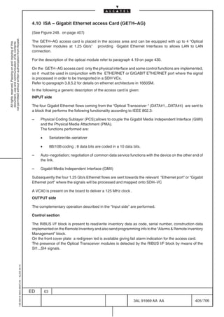 4.10 ISA – Gigabit Ethernet access Card (GETH–AG)

                                                                                            (See Figure 248. on page 407)
not permitted without written authorization from Alcatel.




                                                                                            The GETH–AG access card is placed in the access area and can be equipped with up to 4 “Optical
  All rights reserved. Passing on and copying of this
  document, use and communication of its contents




                                                                                            Transceiver modules at 1.25 Gb/s” providing Gigabit Ethernet Interfaces to allows LAN to LAN
                                                                                            connection.

                                                                                            For the description of the optical module refer to paragraph 4.19 on page 430.

                                                                                            On the GETH–AG access card only the physical interface and some control functions are implemented,
                                                                                            so it must be used in conjunction with the ETHERNET or GIGABIT ETHERNET port where the signal
                                                                                            is processed in order to be transported in a SDH VCx.
                                                                                            Refer to paragraph 3.8.5.2 for details on ethernet architecture in 1660SM.
                                                                                            In the following a generic description of the access card is given:
                                                                                            INPUT side

                                                                                            The four Gigabit Ethernet flows coming from the “Optical Transceiver “ (DATA#1...DATA#4) are sent to
                                                                                            a block that performs the following functionality according to IEEE 802.3:

                                                                                            –    Physical Coding Sublayer (PCS);allows to couple the Gigabit Media Independent Interface (GMII)
                                                                                                 and the Physical Media Attachment (PMA).
                                                                                                 The functions performed are:

                                                                                                 •        Serializer/de–serializer

                                                                                                 •        8B/10B coding ; 8 data bits are coded in a 10 data bits.

                                                                                            –    Auto–negotiation; negotiation of common data service functions with the device on the other end of
                                                                                                 the link.

                                                                                            –    Gigabit Media Independent Interface (GMII)

                                                                                            Subsequently the four 1.25 Gb/s Ethernet flows are sent towards the relevant “Ethernet port” or “Gigabit
                                                                                            Ethernet port” where the signals will be processed and mapped onto SDH–VC

                                                                                            A VCX0 is present on the board to deliver a 125 MHz clock .
                                                                                            OUTPUT side

                                                                                            The complementary operation described in the “Input side” are performed.

                                                                                            Control section

                                                                                            The RIBUS I/F block is present to read/write inventory data as code, serial number, construction data
                                                                                            implemented on the Remote Inventory and also send programming info to the “Alarms  Remote Inventory
                                                                                            Management” block.
                                                                                            On the front cover plate a red/green led is available giving fail alarm indication for the access card.
                                                                                            The presence of the Optical Transceiver modules is detected by the RIBUS I/F block by means of the
                                                                                            SI1...SI4 signals.
                                                  1AA 00014 0004 (9007) A4 – ALICE 04.10




                                                                                           ED        03

                                                                                                                                                             3AL 91669 AA AA                   405 / 706


                                                                                                                                                                       706
 