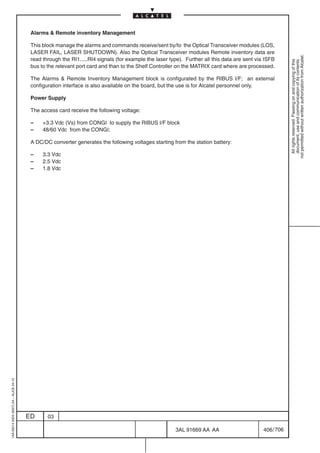 Alarms  Remote inventory Management

                                          This block manage the alarms and commands receive/sent by/to the Optical Transceiver modules (LOS,
                                          LASER FAIL, LASER SHUTDOWN). Also the Optical Transceiver modules Remote inventory data are




                                                                                                                                                           not permitted without written authorization from Alcatel.
                                          read through the RI1.....RI4 signals (for example the laser type). Further all this data are sent via ISFB




                                                                                                                                                             All rights reserved. Passing on and copying of this
                                                                                                                                                             document, use and communication of its contents
                                          bus to the relevant port card and than to the Shelf Controller on the MATRIX card where are processed.

                                          The Alarms  Remote Inventory Management block is configurated by the RIBUS I/F; an external
                                          configuration interface is also available on the board, but the use is for Alcatel personnel only.

                                          Power Supply

                                          The access card receive the following voltage:

                                          –    +3.3 Vdc (Vs) from CONGI to supply the RIBUS I/F block
                                          –    48/60 Vdc from the CONGI;

                                          A DC/DC converter generates the following voltages starting from the station battery:

                                          –    3.3 Vdc
                                          –    2.5 Vdc
                                          –    1.8 Vdc
1AA 00014 0004 (9007) A4 – ALICE 04.10




                                         ED      03

                                                                                                        3AL 91669 AA AA                        406 / 706


                                                                                                                      706
 