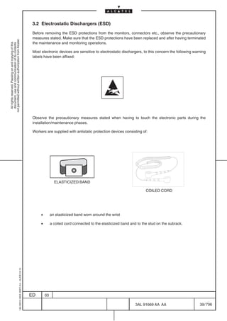 3.2 Electrostatic Dischargers (ESD)

                                                                                            Before removing the ESD protections from the monitors, connectors etc., observe the precautionary
                                                                                            measures stated. Make sure that the ESD protections have been replaced and after having terminated
not permitted without written authorization from Alcatel.




                                                                                            the maintenance and monitoring operations.
  All rights reserved. Passing on and copying of this
  document, use and communication of its contents




                                                                                            Most electronic devices are sensitive to electrostatic dischargers, to this concern the following warning
                                                                                            labels have been affixed:




                                                                                            Observe the precautionary measures stated when having to touch the electronic parts during the
                                                                                            installation/maintenance phases.

                                                                                            Workers are supplied with antistatic protection devices consisting of:




                                                                                                            ELASTICIZED BAND

                                                                                                                                                                   COILED CORD




                                                                                                 •        an elasticized band worn around the wrist

                                                                                                 •        a coiled cord connected to the elasticized band and to the stud on the subrack.
                                                  1AA 00014 0004 (9007) A4 – ALICE 04.10




                                                                                           ED        03

                                                                                                                                                            3AL 91669 AA AA                      39 / 706


                                                                                                                                                                          706
 