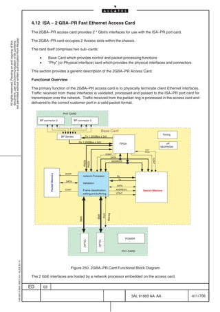 4.12 ISA – 2 GBA–PR Fast Ethernet Access Card

                                                                                            The 2GBA–PR access card provides 2 * Gbit/s interfaces for use with the ISA–PR port card.
not permitted without written authorization from Alcatel.




                                                                                            The 2GBA–PR card occupies 2 Access slots within the chassis.
  All rights reserved. Passing on and copying of this
  document, use and communication of its contents




                                                                                            The card itself comprises two sub–cards:

                                                                                                 •        Base Card which provides control and packet processing functions
                                                                                                 •        ”Phy” (or Physical interface) card which provides the physical interfaces and connectors

                                                                                            This section provides a generic description of the 2GBA–PR Access Card.

                                                                                            Functional Overview

                                                                                            The primary function of the 2GBA–PR access card is to physically terminate client Ethernet interfaces.
                                                                                            Traffic received from these interfaces is validated, processed and passed to the ISA–PR port card for
                                                                                            transmission over the network. Traffic received from the packet ring is processed in the access card and
                                                                                            delivered to the correct customer port in a valid packet format.

                                                                                                                            PHY CARD

                                                                                                 BP connector 0                        BP connector 0



                                                                                                                                                                      Base Card
                                                                                                                                                                                                                           Timing
                                                                                                                           BP Serdes                Tx 1.25GBps x 3ch

                                                                                                                                          Rx 1.25GBps x 3ch
                                                                                                                                                                                           FPGA                               nP
                                                                                                                                                                                                                          SE2PROM
                                                                                                                                                                                                           HOST
                                                                                                                                                                                                           Manag
                                                                                                                                                                          CONT
                                                                                                                                                                             DATA
                                                                                                                                                                                                                   CONT
                                                                                                                                                   RGGI




                                                                                                                                                                                      ADDRESS
                                                                                                                                                  RGGI




                                                                                                                             ADDR
                                                                                                           Packet Memory




                                                                                                                                                  network Processor:                     Rx
                                                                                                                                                                                          Tx
                                                                                                                              DATA
                                                                                                                                                  Validation
                                                                                                                                                                                         DATA
                                                                                                                             CONT                 Frame classification,                  ADDRESS          Search Memory
                                                                                                                                                  editing and buffering                  CONT
                                                                                                                                                                        PHY
                                                                                                                                                                              Manag
                                                                                                                                                               SMII
                                                                                                                                           SMII




                                                                                                                                                                                                 POWER
                                                                                                                                                  OPTIC




                                                                                                                                                                OPTIC




                                                                                                                                                                                               PHY CARD
                                                  1AA 00014 0004 (9007) A4 – ALICE 04.10




                                                                                                                                  Figure 250. 2GBA–PR Card Functional Block Diagram

                                                                                            The 2 GbE interfaces are hosted by a network processor embedded on the access card.

                                                                                           ED        03

                                                                                                                                                                                                    3AL 91669 AA AA                 411 / 706


                                                                                                                                                                                                                   706
 