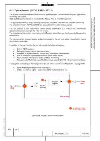 4.13 Optical booster (BST10, BST15, BST17)

                                          The Booster unit is utilized when it is necessary to get longer span; it is intended for long haul applications,
                                          increasing link budget.




                                                                                                                                                                not permitted without written authorization from Alcatel.
                                          Up to eight Booster units can be inserted in the Access Area of 1660SM equipment.




                                                                                                                                                                  All rights reserved. Passing on and copying of this
                                                                                                                                                                  document, use and communication of its contents
                                          The Booster can differ by output optical power values: +10 dBm, +15 dBm and +17dBm (minimum).
                                          The optical connectors FC/PC or SC/PC are accessible on the unit’s front coverplate.

                                          The unit provide a non–regenerative direct optical amplification (i.e. without any intermediate
                                          optical/electrical conversion) in the 1550 nm window.
                                          The optical signal transmitted from the port to the Booster, is amplified and then transmitted towards the
                                          external line.

                                          The interconnection between Booster and port is realized on the unit front optical connectors by means
                                          of supplied optical cable.

                                          In addition to the main function the unit will provide the following features:

                                               •        Built in WDM coupler ;
                                               •        Operation monitoring and alarm generation;
                                               •        Analogue to digital converters for operating parameters measurement;
                                               •        Built in protection capabilities to address optical safety issues;
                                               •        Front panel led indicators for status and fault monitoring;
                                               •        Management of Automatic Laser Shutdown (ALS) according to ITU–T G.664 recommendation.

                                          Three optical connectors on the front panel of the unit will be used for (see Figure 251. on page 414):

                                               •        Input of not amplified signal from optical port;
                                               •        Output of amplified signal + supervision signal (not amplified) to line.




                                                                                                         booster                                  from
                                                                                                         module                                   port
                                           to                                     +     WDM
                                           line                                         coupler




                                                                                                                     BOOSTER




                                                                                                                                       optical connector
                                                                                                                                       FC/PC or SC/PC


                                                                            Figure 251. BSTxx – optical block diagram
1AA 00014 0004 (9007) A4 – ALICE 04.10




                                         ED        03

                                                                                                             3AL 91669 AA AA                        414 / 706


                                                                                                                           706
 