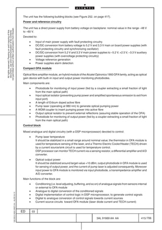 The unit has the following building blocks (see Figure 252. on page 417).
                                                                                            Power and reference circuitry

                                                                                            The unit has a direct power supply from battery voltage on backplane: nominal value in the range –48 V
not permitted without written authorization from Alcatel.
  All rights reserved. Passing on and copying of this




                                                                                            to –60 V.
  document, use and communication of its contents




                                                                                            Devoted to:
                                                                                                 •        Input of main power supply with fault protecting circuitry
                                                                                                 •        DC/DC conversion from battery voltage to 5.2 V and 3.3 V main on board power supplies (with
                                                                                                          fault protecting circuitry and synchronizing oscillator)
                                                                                                 •        DC/DC conversion from 5.2 V and 3.3 V main power supplies to –5.2 V, +2.5 V, –3.3 V auxiliary
                                                                                                          power supplies (with overvoltage protecting circuitry)
                                                                                                 •        Voltage reference generation
                                                                                                 •        Power supplies alarm detection
                                                                                            Compact OFA module

                                                                                            Optical fibre amplifier module, an hybrid module of the Alcatel Optronics 1900 OFA family, acting as optical
                                                                                            gain device with built–in input and output power monitoring photodiodes.
                                                                                            Main components are:
                                                                                                 •        Photodiode for monitoring of input power (fed by a coupler extracting a small fraction of light
                                                                                                          from the main optical path)
                                                                                                 •        Input optical isolator (preventing pump power and amplified spontaneous emission to exit from
                                                                                                          input port)
                                                                                                 •        A length of Erbium doped active fibre
                                                                                                 •        Pump laser (operating at 980 nm) to generate optical pumping power
                                                                                                 •        A WDM coupler to insert pumping power into active fibre
                                                                                                 •        Output optical isolator to prevent external reflections (assuring stable operation of the OFA)
                                                                                                 •        Photodiode for monitoring of output power (fed by a coupler extracting a small fraction of light
                                                                                                          from the main optical path)
                                                                                            Control block

                                                                                            Mixed analogue and digital circuitry (with a DSP microprocessor) devoted to control:
                                                                                                 •        Pump laser temperature
                                                                                                          It should be stabilized in a small range around nominal value; the thermistor in OFA module is
                                                                                                          used for temperature sensing of the laser, and a Thermo Electric Cooler/Heater (TECH) driven
                                                                                                          by a current source/sink circuit is used for temperature control.
                                                                                                          DSP processor can monitor TECH current via a sensing resistor, a differential amplifier and A/D
                                                                                                          converter.
                                                                                                 •        Optical output power
                                                                                                          It should be stabilized around target value +10 dBm; output photodiode in OFA module is used
                                                                                                          for sensing of output power, and the current of pump laser is adjusted consequently. Moreover
                                                                                                          input power to OFA module is monitored via input photodiode, a transimpedance amplifier and
                                                                                                          A/D converter.
                                                                                            Main functions of the block are:
                                                                                                 •        Conditioning (i.e. level adjusting, buffering, and so on) of analogue signals from sensors internal
                                                                                                          or external to OFA module
                                                                                                 •        Analogue to digital conversion of the conditioned signals
                                                  1AA 00014 0004 (9007) A4 – ALICE 04.10




                                                                                                 •        Digital implementation of control logic in DSP microprocessor, to generate control signals
                                                                                                 •        Digital to analogue conversion of control signals towards current sources
                                                                                                 •        Current source circuits toward OFA module (laser diode current and TECH current)


                                                                                           ED        03

                                                                                                                                                                3AL 91669 AA AA                        415 / 706


                                                                                                                                                                              706
 
