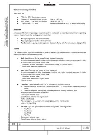 Optical interfaces parameters

                                                                                            Main items are:

                                                                                                 •
not permitted without written authorization from Alcatel.




                                                                                                          FC/PC or SC/PC optical connectors
  All rights reserved. Passing on and copying of this
  document, use and communication of its contents




                                                                                                 •        Wavelength bandwidth (main signal):        1530 to 1565 nm
                                                                                                 •        Input power: –38 dBm to –18 dBm            (@ BER ≤ 10E–10)
                                                                                                 •        Output power: –14 dBm                      (to be connected to a JE3–CH34 optical receiver)


                                                                                            Measures

                                                                                            A measure of the following analogue parameters will be available to operator (by craft terminal or operating
                                                                                            system) via shelf controller and equipment controller:

                                                                                                 •        Pin: optical power at the input connector
                                                                                                 •        Pout: optical power at the output connector
                                                                                                 •        Rel_Ip: relative I_pump; percentage ratio of actual I_Pump to I_Pump measured at begin of life


                                                                                            Alarms

                                                                                            The following alarm flags will be available to network operator (by craft terminal or operating system) via
                                                                                            shelf controller and equipment controller:

                                                                                                 •        ILoS: Input Loss of Signal: loss of power on input connector.
                                                                                                          Activation threshold –44 dBm, deactivation threshold –42 dBm; threshold accuracy ±0.5 dBm
                                                                                                          Activation/deactivation time: 10 ms max
                                                                                                          Consequent actions: shutdown of pump laser and stop of the filter control
                                                                                                          Classification: external urgent alarm

                                                                                                 •        Ideg: Input Degrade: low power on input connector.
                                                                                                          Activation threshold –41 dBm, deactivation threshold –40.5 dBm; threshold accuracy ±0.5 dBm
                                                                                                          Activation/deactivation time: 50 ms max
                                                                                                          Consequent actions: none
                                                                                                          Classification: external not urgent alarm
                                                                                                          Masked by IloS.

                                                                                                 •        LaserDeg: Laser Degrade: logic “or” of relative and absolute degrade:
                                                                                                          –     relative degrade: actual pump current higher than 1.2 * pump current measured at begin
                                                                                                                of life;
                                                                                                          –     absolute degrade: actual pump current higher than warning threshold level.
                                                                                                          Activation/deactivation time: 10 sec max
                                                                                                          Consequent actions: none
                                                                                                          Classification: internal not urgent alarm
                                                                                                          Traffic not affected
                                                                                                          Actions required to operator: unit replacing (preventive maintenance)
                                                                                                          Masked by Input deg

                                                                                                 •        HW Fail: Logic “or” (at the shelf controller level) of the following alarms:
                                                                                                          –    Ex_Pout
                                                                                                          –    Ex_Ipump
                                                                                                          –    Ex_ITEC
                                                  1AA 00014 0004 (9007) A4 – ALICE 04.10




                                                                                                          –    Wr_Vref
                                                                                                          Consequent actions: none
                                                                                                          Classification: internal urgent alarm


                                                                                           ED        03

                                                                                                                                                               3AL 91669 AA AA                     421 / 706


                                                                                                                                                                             706
 