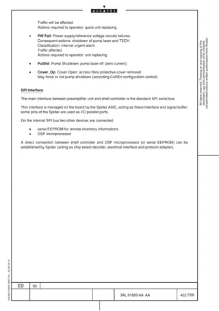 Traffic will be affected
                                                        Actions required to operator: quick unit replacing

                                               •        PW Fail: Power supply/reference voltage circuits failures.




                                                                                                                                                          not permitted without written authorization from Alcatel.
                                                        Consequent actions: shutdown of pump laser and TECH




                                                                                                                                                            All rights reserved. Passing on and copying of this
                                                                                                                                                            document, use and communication of its contents
                                                        Classification: internal urgent alarm
                                                        Traffic affected
                                                        Actions required to operator: unit replacing

                                               •        PuShd: Pump Shutdown: pump laser off (zero current)

                                               •        Cover_Op: Cover Open: access fibre protective cover removed
                                                        May force or not pump shutdown (according CoREn configuration control)


                                          SPI Interface

                                          The main interface between preamplifier unit and shelf controller is the standard SPI serial bus.

                                          This interface is managed on the board by the Spider ASIC, acting as Slave Interface and signal buffer;
                                          some pins of the Spider are used as I/O parallel ports.

                                          On the internal SPI bus two other devices are connected:

                                               •        serial EEPROM for remote inventory informations
                                               •        DSP microprocessor

                                          A direct connection between shelf controller and DSP microprocessor (or serial EEPROM) can be
                                          established by Spider (acting as chip select decoder, electrical interface and protocol adapter).
1AA 00014 0004 (9007) A4 – ALICE 04.10




                                         ED        03

                                                                                                             3AL 91669 AA AA                  422 / 706


                                                                                                                       706
 