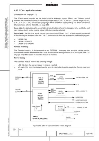 4.16 STM–1 optical modules

                                                                                            (See Figure 256. on page 427)
not permitted without written authorization from Alcatel.




                                                                                            The STM–1 optical modules are the optical physical accesses for the STM–1 card. Different optical
  All rights reserved. Passing on and copying of this
  document, use and communication of its contents




                                                                                            modules are available according to the connector type used (FC/PC, SC/PC or LC), wave length ( IS–1.1,
                                                                                            L–1.1, L–1.2, L–1.2JE) and source type [Single–Mode and Multi–Mode (MM1)]. For details on Optical
                                                                                            Characteristics refer to Table 66. on page 628)
                                                                                            Input side : the optical signal is converted in an electrical signal and level adapted to be sent to the port
                                                                                            card (data + clock); on the receive side a LOS alarm can be detected.
                                                                                            Output side : the electrical signal coming from the port card (data + clock) is level adapted, converted
                                                                                            in an optical signal and sent to the line . The Tx optical module send and receive also the following signals:

                                                                                            –      LASER FAIL
                                                                                            –      LASER DEGRADE
                                                                                            –      LASER SHUTDOWN
                                                                                            Remote inventory

                                                                                            The Remote inventory is implemented on an E2PROM . Inventory data as code, series number,
                                                                                            construction date are stored inside the E2PROM and can be read by the RIBUS I/F block (see para.3.17
                                                                                            on page 370) of the board in which the module is inserted.
                                                                                            Power Supply

                                                                                            The Electrical module receive the following voltage:

                                                                                            –      +3.3 Vdc from the relevant board in which is inserted
                                                                                            –      + 3.3 Vdc (Vs) from the relevant board in which is inserted and used to supply the Remote Inventory
                                                                                                   block


                                                                                                                                                EDR
                                                                                                OPTICAL                                                     LEVEL                        DATA+CLOCK RX
                                                                                                                               STM–1
                                                                                                INPUT                           INPUT           ECKR      ADAPTER
                                                                                                                               OPTICAL
                                                                                                                               MODULE
                                                                                                                                                                                        LOS


                                                                                             OPTICAL                                              EDT
                                                                                             OUTPUT                                               ECT       LEVEL                       DATA +CLOCK TX
                                                                                                                              STM–1                        ADAPTER
                                                                                                                              OUTPUT
                                                                                                                              OPTICAL                                                  LASER FAIL
                                                                                                                              MODULE
                                                                                                                                                                                       LASER DEGRADE
                                                                                                                                                                                       LASER SHUTDOWN

                                                                                                                      Laser Restart                        Remote        RI               to RIBUS I/F bus
                                                                                                                                                           Inventory
                                                                                                                                                                                    +3.3 Vdc (Vs)

                                                                                                                                                                                    +3.3 Vdc

                                                                                                                       STM–1                                           CMISSn
                                                  1AA 00014 0004 (9007) A4 – ALICE 04.10




                                                                                                                       OPTICAL MODULE



                                                                                                                       Figure 256. STM–1 Optical module – block diagram

                                                                                           ED        03

                                                                                                                                                             3AL 91669 AA AA                             427 / 706


                                                                                                                                                                              706
 